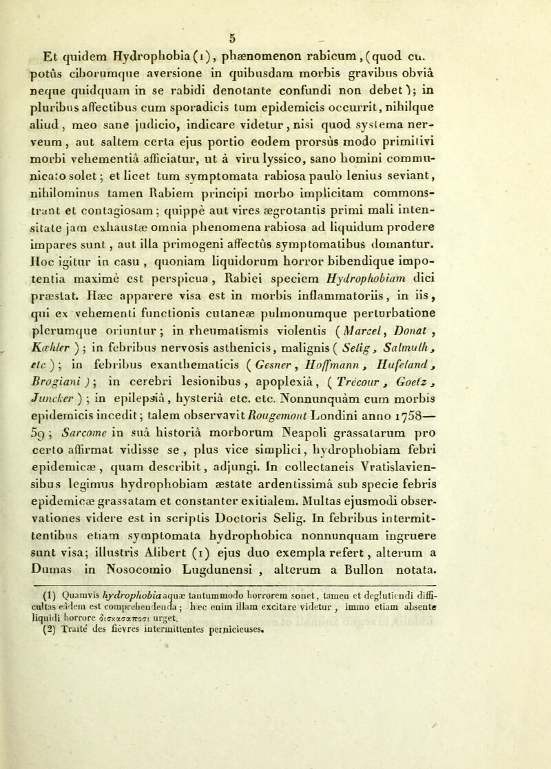 cu. Et quidem Hydrophobia (i), phaenomenon rabicum , (quod potus ciborumque aversione in quibusdam morbis gravibus obvia neque quidquam in se rabidi denotante confundi non debeO; in pluribus affectibus cum sporadicis tum epidemicis occurrit, nihilque aliud, meo sane judicio, indicare videtur, nisi quod systema ner- veum, aut saltem certa ejus portio eodem prorsus modo primitivi morbi vehementia afficiatur, ut a virulyssico, sano bomini commu- nicato solet; et licet tum symptomata rabiosa paulo lenius seviant, nihilominus tamen Rabiem principi morbo implicitam commons- trant et contagiosam; quippe aut vires aegrotantis primi mali inten- sitate jam exhaustae omnia phenomena rabiosa ad liquidum prodere impares sunt, aut ilia primogeni affectus symptomatibus domantur. Hoc igitur in casu , quoniam liquidorum horror bibendique impo- tentia maxime est perspicua , Rabiei speciem Hydrophobiam dici praestat. Haec apparere visa est in morbis inflammatoriis, in iis, qui ex vehementi functionis cutaneae pulmonumque perturbatione plerumque oriuntur; in rheumatismis violentis (Marcet, Donat, Kcrhler ) ; in febribus nervosis asthenicis, malignis ( Selig 3 Salmulk, etc')\ in febribus exanthematicis ( Gesner , Hoffmann, Hufeland, Brogiani ) ; in cerebri lesionibus , apoplexia, ( Trecour 3 Goetz 3 Junclcer ) ; in epilepsia, hysteria etc. etc. Nonnunquam cum morbis epidemicis incedit; talem observavitRougemont Londini anno 1758— 5q ; Sarcome in sua historia morborum Neapoli grassatarum pro certo affirmat vidisse se, plus vice simplici, hydrophobiam febri epidemicae, quam describit, adjungi. In collectaneis Vratislavien- sibus legimus hydrophobiam aestate ardentissima sub specie febris epidemicae grassatam et constanter exitialem. Multas ejusmodi obser- vationes videre est in scriptis Uoctoris Selig. In febribus intermit- tentibus etiam symptomata hydrophobica nonnunquam ingruere sunt visa; illustris Alibert (1) ejus duo exempla refert, alterum a Damas in Nosocomio Lugdunensi , alterum a Bullon notata. (1) Quamvis hydrophobia aquae tantummodo torrorem sonet, tameu et deglutiendi diffi- cultas eadem est comprehendenda ; haec enim illam excitare videtur , immo etiam ahsente liquidi horrore StGxoi<7v.K07t urget. (2) Traile' des fievres intermittentes pernicieuses.