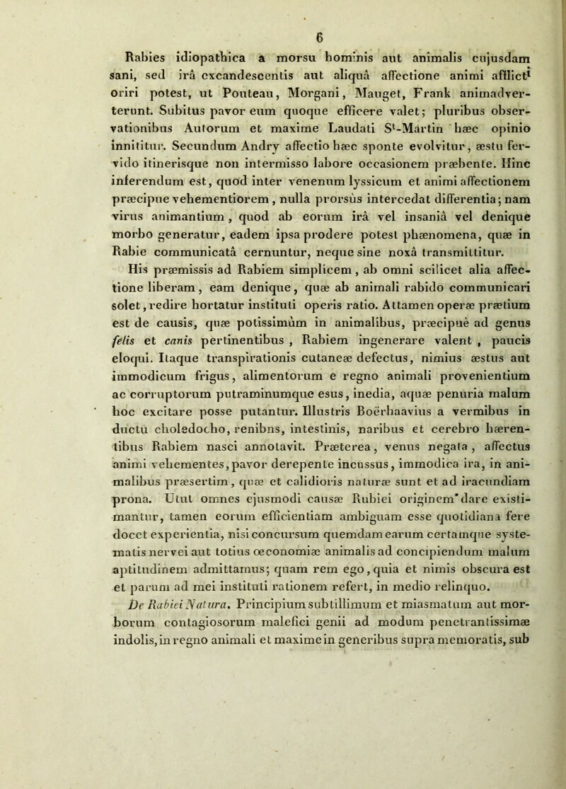 Rabies idiopathica a morsu hominis aut animalis cujusdam sani, sed ira excandescentis aut aliqua affectione animi afflict1 oriri potest, ut Pouteau, Morgani, Mauget, Frank animadver- terunt. Subitus pavor eum quoque efficere valet; pluribus obser- vationibus Autorum et maxime Laudati Sl-Martin haec opinio innititur. Secundum Andry affectio haec sponte evolvitur, aestu fer- vido itinerisque non intermisso labore occasionem praebente. Hinc inferendum est, quod inter venenum lyssicum et animi affectionem praecipue vehementiorem , nulla prorsus intercedat differentia; nam virus animantium, quod ab eorum ira vel insania vel denique morbo generatur, eadem ipsa prodere potest phaenomena, quae in Rabie communicata cernuntur, neque sine noxa transmittitur. His praemissis ad Rabiem simplicem , ab omni scilicet alia affec- tione liberam, eam denique, quae ab animali rabido communicari solet, redire hortatur instituti operis ratio. Attamen operae praelium est de causis, quae potissimum in animalibus, praecipue ad genus felis et canis pertinentibus , Rabiem ingenerare valent , paucis eloqui. Itaque transpirationis cutaneae defectus, nimius aestus aut immodicum frigus, alimentorum e regno animali provenientium ac corruptorum putraminumque esus, inedia, aquae penuria malum hoc excitare posse putantur. Illustris Boerhaavius a vermibus in ductu choledocho, renibns, intestinis, naribus et cerebro haeren- tibus Rabiem nasci annotavit. Praeterea, venus negata , affectus animi vehementes,pavor derepente incussus, immodica ira, in ani- malibus praesertim, quae et calidioris naturae sunt et ad iracundiam prona. Utut omnes ejusmodi causae Rubiei originem*dare existi- mantur, tamen eorum efficientiam ambiguam esse quotidiana fere docet experientia, nisi concursum quemdam earum certamque syste- matis nervei aut totius oeconomiae animalis ad concipiendum malum aptitudinem admittamus; quam rem ego, quia et nimis obscura est et parum ad mei instituti rationem refert, in medio relinquo. De Rabiei Natura. Principium subtillimum et miasmalum aut mor- borum contagiosorum malefici genii ad modum penetrantissimae indolis, in regno animali et maxime in generibus supra memoratis, sub