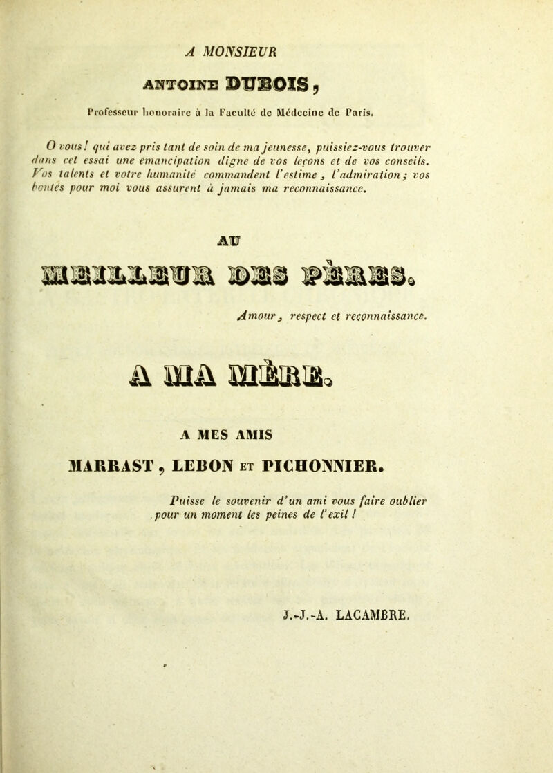 A MONSIEUR AffTOUIB ©UUOÏS y Professeur honoraire à la Faculté de Médecine de Paris. O vous! qui avez pris tant de soin de ma jeunesse, puissiez-vous trouver dans cet essai une émancipation digne de vos leçons et de vos conseils. Vos talents et votre humanité commandent l’estime j l’admiration ; vos bontés pour moi vous assurent à jamais ma recomiaissance. AU Amour j respect et reconnaissance. ü mu mita* A MES AMIS AIARRAST , LEBON et PICHONNIER, Puisse le souvenir d’un ami vous faire oublier pour un moment les peines de l’exil ! J.-J.-A. LACAMBRE.