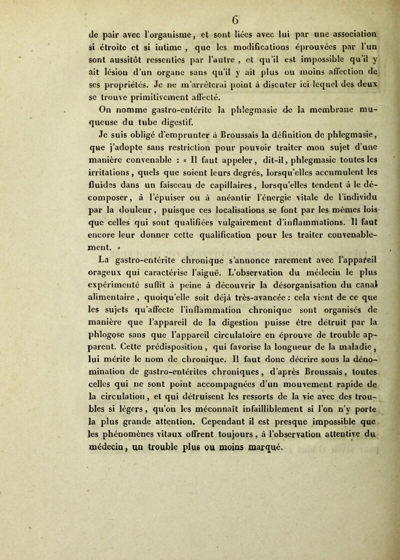 de pair avec l’organisme, et sont liées avec lui par une association si étroite et si intime , que les modifications éprouvées par l’un sont aussitôt ressenties par l’autre , et qu’il est impossible qu’il y ait lésion d’un organe sans qu’il y ait plus ou moins affection de ses propriétés. Je ne m’arrêterai point à discuter ici lequel des deux se trouve primitivement affecté. On nomme gastro-entérite la phlegmasie de la membrane mu- queuse du tube digestif. Je suis obligé d’emprunter à Broussais la définition de phlegmasie, que j’adopte sans restriction pour pouvoir traiter mon sujet d’une manière convenable : « Il faut appeler, dit-il, phlegmasie toutes les irritations, quels que soient leurs degrés, lorsqu’elles accumulent les fluides dans un faisceau de capillaires , lorsqu’elles tendent à le dé- composer, à l’épuiser ou à anéantir l’énergie vitale de l’individu par la douleur, puisque ces localisations se font par les mêmes lois que celles qui sont qualifiées vulgairement d’inflammations. Il faut encore leur donner cette qualification pour les traiter convenable- ment. » La gastro-entérite chronique s’annonce rarement avec lappafeil orageux qui caractérise l’aiguë. L’observation du médecin le plus expérimenté suffit à peine à découvrir la désorganisation du canal alimentaire, quoiqu’elle soit déjà très-avancée: cela vient de ce que les sujets qu’affecte l’inflammation chronique sont organisés de manière que l’appareil de la digestion puisse être détruit par la phlogose sans que l’appareil circulatoire en éprouve de trouble ap- parent. Cette prédisposition , qui favorise la longueur de la maladie , lui mérite le nom de chronique. Il faut donc décrire sous la déno- mination de gastro-entérites chroniques , d’après Broussais, toutes celles qui ne sont point accompagnées d’un mouvement rapide de la circulation, et qui détruisent les ressorts de la vie avec des trou- bles si légers , qu’on les méconnaît infailliblement si l’on n’y porte la plus grande attention. Cependant il est presque impossible que les phénomènes vitaux offrent toujours, à l’observation attentive du médecin, un trouble plus ou moins marqué.