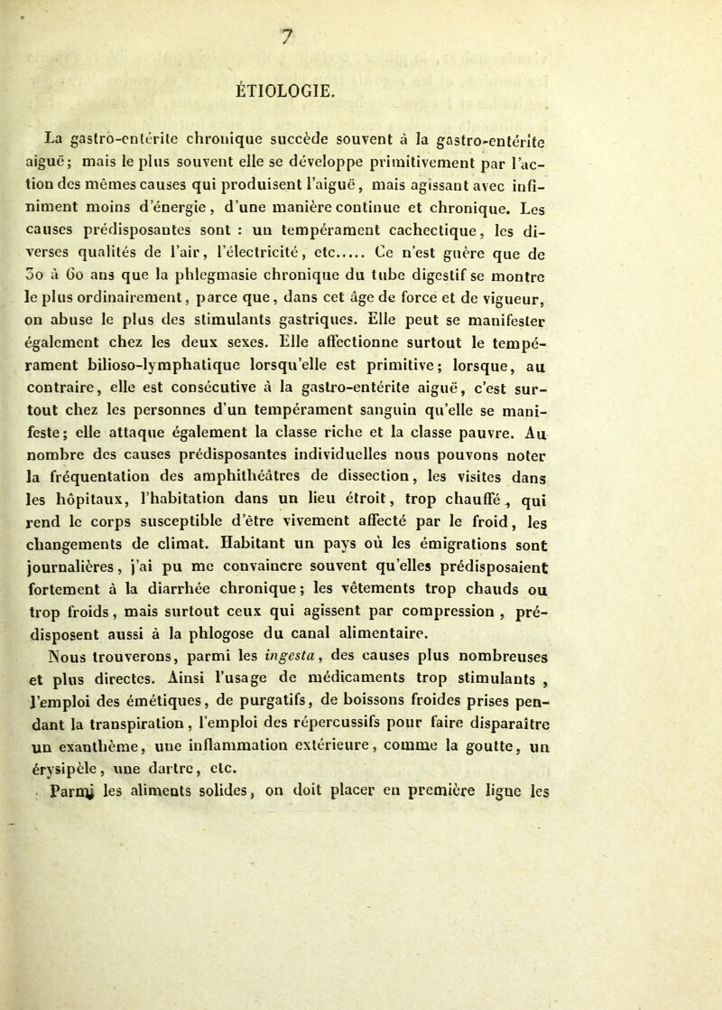 ÉTIOLOGIE. La gastro-entérite chronique succède souvent à la gastro-entérite aiguë; mais le plus souvent elle se développe primitivement par l’ac- tion des mêmes causes qui produisent l’aiguë, mais agissant avec infi- niment moins d’énergie, d’une manière continue et chronique. Les causes prédisposantes sont : un tempérament cachectique, les di- verses qualités de l’air, l’électricité, etc Ce n’est guère que de 5o à Go ans que la phlegmasie chronique du tube digestif se montre le plus ordinairement, parce que, dans cet âge de force et de vigueur, on abuse le plus des stimulants gastriques. Elle peut se manifester également chez les deux sexes. Elle affectionne surtout le tempé- rament bilioso-lymphatique lorsqu’elle est primitive; lorsque, au contraire, elle est consécutive à la gastro-entérite aiguë, c’est sur- tout chez les personnes d’un tempérament sanguin qu’elle se mani- feste; elle attaque également la classe riche et la classe pauvre. Au nombre des causes prédisposantes individuelles nous pouvons noter la fréquentation des amphithéâtres de dissection, les visites dans les hôpitaux, l’habitation dans un lieu étroit, trop chauffé qui rend le corps susceptible detre vivement affecté par le froid, les changements de climat. Habitant un pays où les émigrations sont journalières, j’ai pu me convaincre souvent quelles prédisposaient fortement à la diarrhée chronique ; les vêtements trop chauds ou trop froids, mais surtout ceux qui agissent par compression , pré- disposent aussi à la phlogose du canal alimentaire. jNous trouverons, parmi les ingesta, des causes plus nombreuses et plus directes. Ainsi l’usage de médicaments trop stimulants , l’emploi des émétiques, de purgatifs, de boissons froides prises pen- dant la transpiration, l’emploi des répercussifs pour faire disparaître un exanthème, une inflammation extérieure, comme la goutte, un érysipèle, une dartre, etc. Parntj les aliments solides, on doit placer en première ligne les