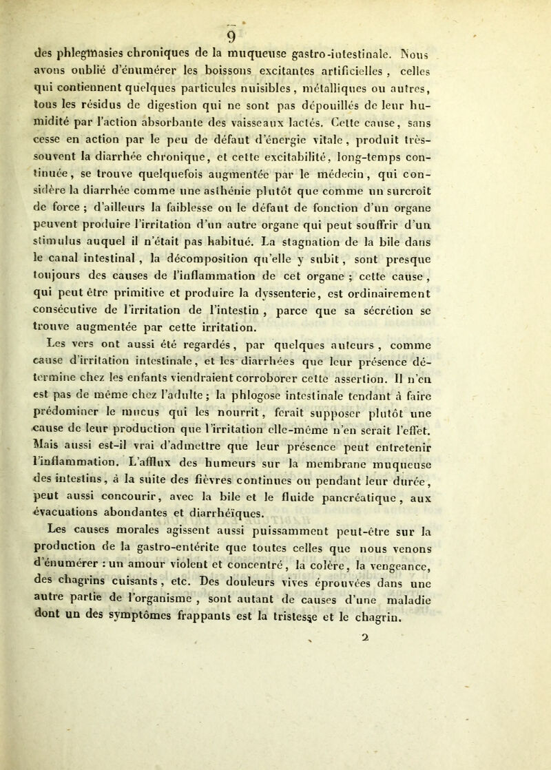 des phlegttûasies chroniques de la muqueuse gastro-intestinale. Nous avons oublié d'énumérer les boissons excitantes artificielles , celles qui contiennent quelques particules nuisibles, métalliques ou autres, tous les résidus de digestion qui ne sont pas dépouillés de leur hu- midité par l’action absorbante des vaisseaux lactés. Cette cause, sans cesse en action par le peu de défaut d’énergie vitale, produit très- souvent la diarrhée chronique, et cette excitabilité, long-temps con- tinuée, se trouve quelquefois augmentée par le médecin, qui con- sidère la diarrhée comme une asthénie plutôt que comme un surcroît de force ; d’ailleurs la faiblesse ou le défaut de fonction d’un organe peuvent produire l’irritation d’un autre organe qui peut souffrir d’un stimulus auquel il n’était pas habitué. La stagnation de la bile dans le canal intestinal , la décomposition qu elle y subit, sont presque toujours des causes de l’inflammation de cet organe ; cette cause , qui peut être primitive et produire la dvssenterie, est ordinairement consécutive de l’irritation de l’intestin , parce que sa sécrétion se trouve augmentée par cette irritation. Les vers ont aussi été regardés, par quelques auteurs, comme cause d’irritation intestinale, et les diarrhées que leur présence dé- termine chez les enfants viendraient corroborer cette assertion. Il n’cn est pas de même chez l’adulte; la phlogose intestinale tendant à faire prédominer le mucus qui les nourrit, ferait supposer plutôt une cause de leur production que l’irritation elle-même n’en serait l’effet. Mais aussi est-il vrai d’admettre que leur présence peut entretenir 1 inflammation. L afflux des humeurs sur la membrane muqueuse des intestins, à la suite des fièvres continues ou pendant leur durée, peut aussi concourir, avec la bile et le fluide pancréatique, aux évacuations abondantes et diarrhéiques. Les causes morales agissent aussi puissamment peut-être sur la production de la gastro-entérite que toutes celles que nous venons d’énumérer : un amour violent et concentré, la colère, la vengeance, des chagrins cuisants , etc. Des douleurs vives éprouvées dans une autre partie de l’organisme , sont autant de causes d’une maladie dont un des symptômes frappants est la tristesse et le chagrin. 2