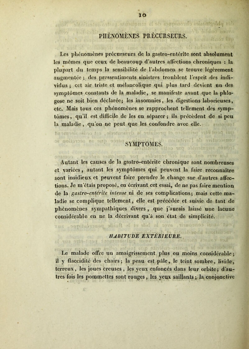 IO PHÉNOMÈNES PRÉCURSEURS. Les phénomènes précurseurs de la gastro-enléritc sont absolument les mêmes que ceux de beaucoup d’autres affections chroniques : la % plupart du temps la sensibilité de l’abdomen se trouve légèrement augmentée ; des pressentiments sinistres troublent l’esprit des indi- vidus ; cet air triste et mélancolique qui plus tard devient un des symptômes constants de la maladie, se manifeste avant que la pldo- gose ne soit bien déclarée; les insomnies, les digestions laborieuses, etc. Mais tous ces phénomènes se rapprochent tellement des symp- tômes, qu’il est difficile de les en séparer; ils précèdent de si peu la maladie , qu’on ne peut que les confondre avec elle. SYMPTOMES. Autant les causes de la gastro-entérite chronique sont nombreuses et variées , autant les symptômes qui peuvent la faire reconnaître sont insidieux et peuvent faire prendre le change sur d’autres affec- tions. Je m’étais proposé, en écrivant cet essai, de ne pas faire mention de la gastro-entérite intense ni de ses complications; mais cette ma- ladie se complique tellement, elle est précédée et suivie de tant de phénomènes sympathiques divers , que j’aurais laissé une lacune considérable en ne la décrivant qu’à son état de simplicité. HABITUDE EXTÉRIEURE. Le malade offre un amaigrissement plus ou moins considérable ; il y flaccidité des chairs; la peau est pâle, le teint sombre, livide, terreux, les joues creuses, les yeux eufoncés dans leur orbite; d’au- tres fois les pommettes sont rouges, les yeux saillants; la conjonctive