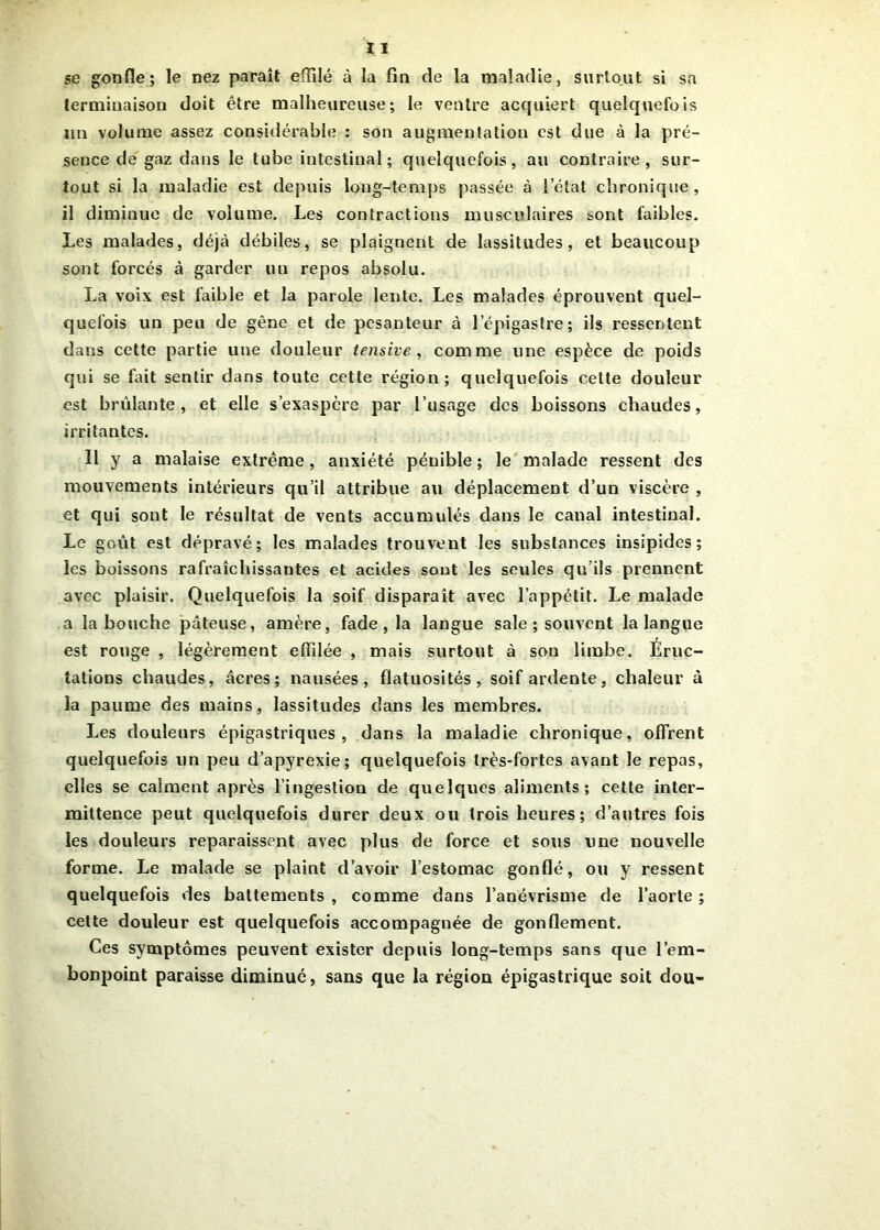 se gonfle; le nez paraît effilé à la fin de la maladie, surtout si sa terminaison doit être malheureuse; le ventre acquiert quelquefois un volume assez considérable : son augmentation est due à la pré- sence de gaz dans le tube intestinal; quelquefois, au contraire, sur- tout si la maladie est depuis long-temps passée à l’état chronique, il diminue de volume. Les contractions musculaires &ont faibles. Les malades, déjà débiles, se plaignent de lassitudes, et beaucoup sont forcés à garder un repos absolu. La voix est faible et la parole lente. Les malades éprouvent quel- quefois un peu de gêne et de pesanteur à l’épigastre; ils ressentent dans cette partie une douleur tensive , comme une espèce de poids qui se fait sentir dans toute cette région; quelquefois cette douleur est brûlante, et elle s’exaspère par l’usage des boissons chaudes, irritantes. Il y a malaise extrême, anxiété pénible ; le malade ressent des mouvements intérieurs qu’il attribue au déplacement d’un viscère , et qui sont le résultat de vents accumulés dans le canal intestinal. Le goût est dépravé; les malades trouvent les substances insipides; les boissons rafraîchissantes et acides sont les seules qu’ils prennent avec plaisir. Quelquefois la soif disparaît avec l’appétit. Le malade a la bouche pâteuse, amère, fade , la langue sale ; souvent la langue est ronge , légèrement effilée , mais surtout à sou limbe. Éruc- tations chaudes, âcres; nausées, flatuosités, soif ardente, chaleur à la paume des mains, lassitudes dans les membres. Les douleurs épigastriques, dans la maladie chronique, offrent quelquefois un peu d’apyrexie; quelquefois très-fortes avant le repas, elles se calment après l’ingestion de quelques aliments; cette inter- mittence peut quelquefois durer deux ou trois heures; d’autres fois les douleurs reparaissent avec plus de force et sous une nouvelle forme. Le malade se plaint d’avoir l’estomac gonflé, ou y ressent quelquefois des battements , comme dans l’anévrisme de l’aorte ; cette douleur est quelquefois accompagnée de gonflement. Ces symptômes peuvent exister depuis long-temps sans que l’em- bonpoint paraisse diminué, sans que la région épigastrique soit dou-