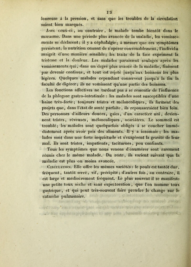 loureuse à la pression, et sans que les troubles de la circulation soient bien marqués. Avec ceux-ci , au contraire , le malade tombe bientôt dans le marasme. Dans une période plus avancée de la maladie, les vomisse- ments se déclarent; il y a céphalalgie; à mesure que ces symptômes persistent, la nutrition cessant de s’opérer convenablement, l’individu maigrit dune manière sensible; les traits de la face expriment la tristesse et la douleur. Les malades paraissent soulagés après les vomissements qui, dans un degré plus avancé de la maladie, finissent par devenir continus, et tout est rejeté jusqu’aux boissous les plus légères. Quelques malades cependant conservent jusqu’à la fin la faculté de digérer; ils ne vomissent qu’une partie des boissons. Les fonctions affectives ne tardent pas à se ressentir de l’influence de la phlogose gastro-intestinale : les malades sont susceptibles d’une haine très-forte; toujours tristes et mélancoliques, ils forment des projets que, dans l'état de santé parfaite, ils repousseraient bien loin. Des personnes d’ailleurs douces, gaies, d’un caractère uni, devien- nent tristes, rêveuses, mélancoliques, acariâtres. Le sommeil est troublé ; les malades sont quelquefois obligés à se coucher immé- diatement après avoir pris des aliments. Il y a insomnie ; les ma- lades sont dans une forte inquiétude et s’exagèrent la gravité de leur mal. Ils sont tristes, impatients, taciturnes, peu confiants. Tous les symptômes que nous venons d’énumérer sont rarement réunis chez le même malade. Du reste, ils varient suivant que la maladie est plus ou moins avancée. Gïkculation. Elle offre les mêmes variétés: le pouls est tantôt dur, fréquent, tantôt serré, vif, précipité; d’autres fois, au contraire, il est large et médiocrement fréquent. Le plus souvent il se manifeste une petite toux sèche et sans expectoration , que l’on nomme toux gastrique , et qui peut très-souvent faire prendre |e change sur le catarrhe pulmonaire.