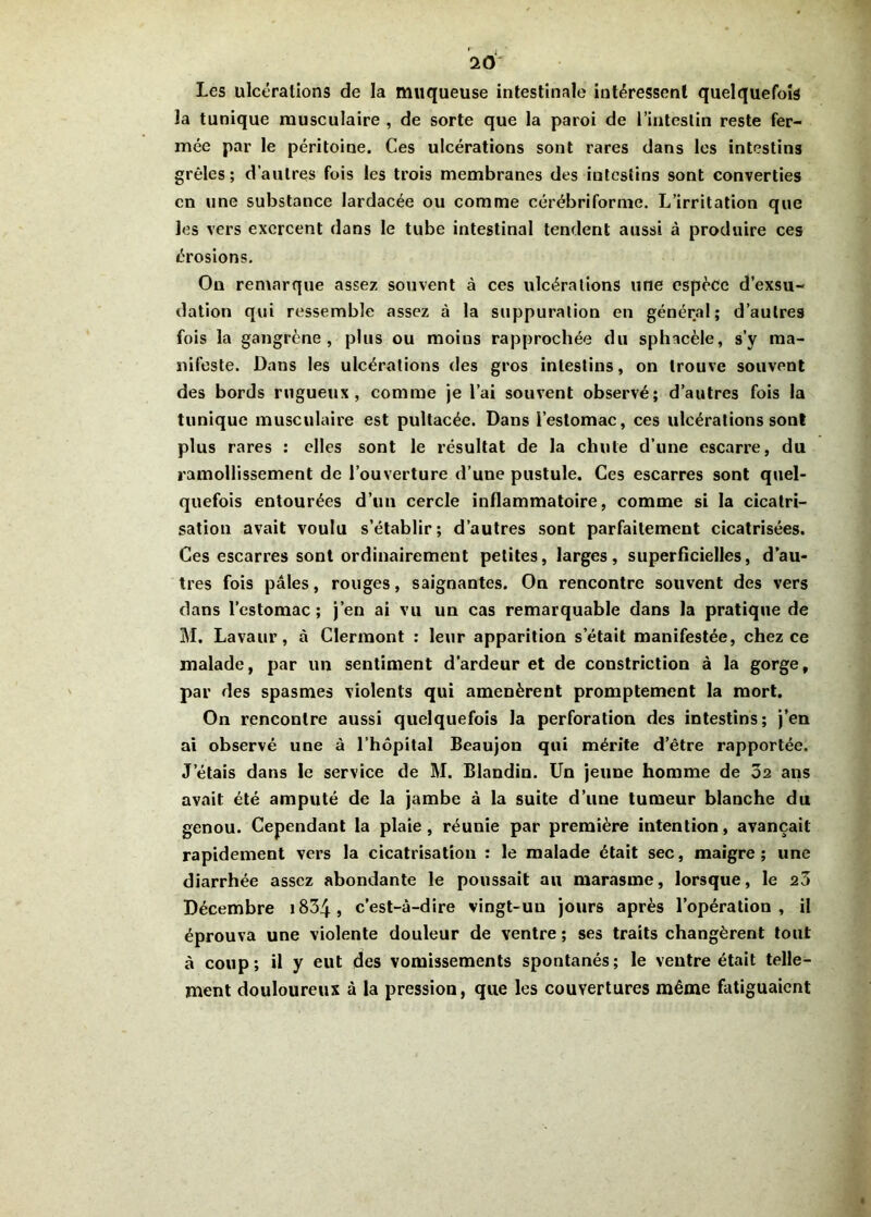 Les ulcéralions de la muqueuse intestinale intéressent quelquefois la tunique musculaire , de sorte que la paroi de l’intestin reste fer- mée par le péritoine. Ces ulcérations sont rares dans les intestins grêles; d’autres fois les trois membranes des intestins sont converties en une substance lardacée ou comme cérébriforme. L’irritation que les vers exercent dans le tube intestinal tendent aussi à produire ces érosions. On remarque assez souvent à ces ulcéralions une espèce d’exsu- dation qui ressemble assez à la suppuration en général; d’autres fois la gangrène , plus ou moins rapprochée du sphacèle, s’y ma- nifeste. Dans les ulcérations des gros intestins, on trouve souvent des bords rugueux, comme je l’ai souvent observé; d’autres fois la tunique musculaire est pultacée. Dans l’estomac, ces ulcérations sont plus rares : elles sont le résultat de la chute d’une escarre, du ramollissement de l’ouverture d’une pustule. Ces escarres sont quel- quefois entourées d’un cercle inflammatoire, comme si la cicatri- sation avait voulu s’établir; d’autres sont parfaitement cicatrisées. Ces escarres sont ordinairement petites, larges, superficielles, d’au- tres fois pâles, rouges, saignantes. On rencontre souvent des vers dans l’estomac; j’en ai vu un cas remarquable dans la pratique de M. Lavaur, à Clermont : leur apparition s'était manifestée, chez ce malade, par un sentiment d’ardeur et de constriction à la gorge, par des spasmes violents qui amenèrent promptement la mort. On rencontre aussi quelquefois la perforation des intestins; j’en ai observé une à l’hôpital Beaujon qui mérite d’être rapportée. Jetais dans le service de M. Blandin. Un jeune homme de 02 ans avait été amputé de la jambe à la suite d’une tumeur blanche du genou. Cependant la plaie, réunie par première intention, avançait rapidement vers la cicatrisation : le malade était sec, maigre; une diarrhée assez abondante le poussait au marasme, lorsque, le 23 Décembre 1834 » c’est-à-dire vingt-un jours après l’opération, il éprouva une violente douleur de ventre ; ses traits changèrent tout à coup; il y eut des vomissements spontanés; le ventre était telle- ment douloureux à la pression, que les couvertures même fatiguaient