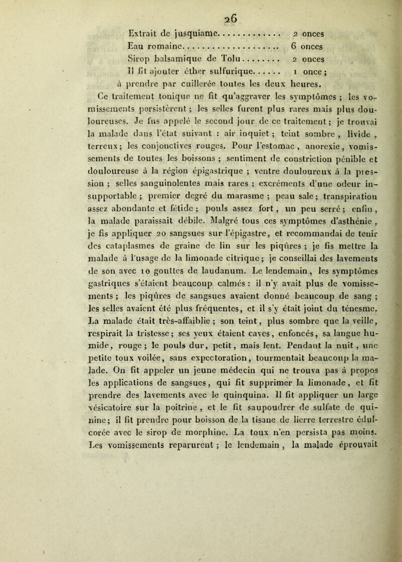 Extrait de jusquiame 2 onces Eau romaine 6 onces Sirop balsamique de Tolu 2 onces ]] fit ajouter cther sulfurique 1 once; à prendre par cuillerée toutes les deux heures. Ce traitement tonique ne fit qu'aggraver les symptômes ; les vo- missements persistèrent ; les selles furent plus rares mais plus dou- loureuses. Je fus appelé le second jour de ce traitement; je trouvai la malade dans l’état suivant : air inquiet ; teint sombre , livide , terreux; les conjonctives rouges. Pour l’estomac, anorexie, vomis- sements de toutes les boissons ; sentiment de constriclion pénible et douloureuse à la région épigastrique ; ventre douloureux à la pres- sion ; selles sanguinolentes mais rares ; excréments d’une odeur in- supportable ; premier degré du marasme; peau sale; transpiration assez abondante et fétide ; pouls assez fort, un peu serré ; enfin , la malade paraissait débile. Malgré tous ces symptômes d’asthénie , je fis appliquer 20 sangsues sur l’épigastre, et recommandai de teuir des cataplasmes de graine de lin sur les piqûres ; je fis mettre la malade à lusage de la limonade citrique; je conseillai des lavements de son avec 10 gouttes de laudanum. Le lendemain, les symptômes gastriques s’étaient beaucoup calmés : il n’y avait plus de vomisse- ments ; les piqûres de sangsues avaient donné beaucoup de sang ; les selles avaient été plus fréquentes, et il s’y était joint du ténesme. La malade était très-affaiblie ; son teint, plus sombre que la veille, respirait la tristesse; scs yeux étaient caves, enfoncés, sa langue hu- mide, rouge; le pouls dur, jaetit, mais lent. Pendant la nuit, une petite toux voilée, sans expectoration, tourmentait beaucoup la ma- lade. On fit appeler un jeune médecin qui ne trouva pas à propos les applications de sangsues, qui fit supprimer la limonade, et fit prendre des lavements avec le quinquina. 11 fit appliquer un large vésicatoire sur la poitrine , et le fît saupoudrer de sulfate de qui- nine; il fit prendre pour boisson de la tisane de lierre terrestre édul- corée avec le sirop de morphine. La toux n’en persista pas moins. Les vomissements reparurent ; le lendemain , la malade éprouvait