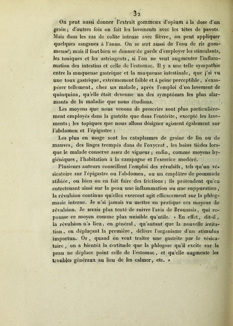 1 On peut aussi donner l’extrait gommeux d’opium à la dose d’un grain ; d’autres fois on fait les lavements avec les tètes de pavots. Mais dans les cas de colite intense avec fièvre, on peut appliquer quelques sangsues à l’anus. On se sert aussi de l’eau de riz gom- meuse'; mais il faut bien se donner de garde d’employer les stimulants, les toniques et les astringents, si l’on ne veut augmenter l'inflam- mation des intestins et celle de l'estomac. Il y a une telle sympathie entre la muqueuse gastrique et la muqueuse intestinale, que j’ai vu une toux gastrique, extrêmement faible et à peine perceptible , s’exas- pérer tellement, chez un malade, après l’emploi d’un lavement de quinquina, quelle était devenue un des symptômes les plus alar- mants de la maladie que nous étudions. Les moyens que nous venons de prescrire sont plus particulière- ment employés dans la gastrite que dans l’entérite, excepté les lave- ments ; les topiques que nous allons désigner agissent également sur l’abdomen et l’épigastre : Les plus en usage sont les cataplasmes de graine de lin ou de mauves, des linges trempés dans de l’oxvcrat , les bains tièdes lors- que le malade conserve assez de vigueur; enfin, comme moyens hy- giéniques , l’habitation à la campagne et l’exercice modéré. Plusieurs auteurs conseillent l’emploi des révulsifs, tels qu’un vé- sicatoire sur l’épigastre ou l’abdomen, ou un emplâtre de pommade stibiée, ou bien on en fait faire des frictions; ils prétendent qu’en entretenant ainsi sur la peau une inflammation ou une suppuration, la révulsion coutinue quelles exercent agit efficacement sur la phleg- masie interne. Je n’ai jamais vu mettre en pratique ces moyens de révulsion. Je serais plus tenté de suivre l’avis de Broussais, qui re- pousse ce moyen comme plus nuisible qu’utile. « En effet, dit-il, la révulsion n’a lieu , en général , qu’autant que la nouvelle irrita- tion , en déplaçant la première, délivre l’organisme d’un stimulus importun. Or , quand on veut traiter une gastrite par le vésica- toire , on a bientôt la certitude que la phlogose qu’il excite sur la peau ne déplace point celle de l’estomac , et quelle augmente les troubles généraux au lieu de les calmer, etc. »