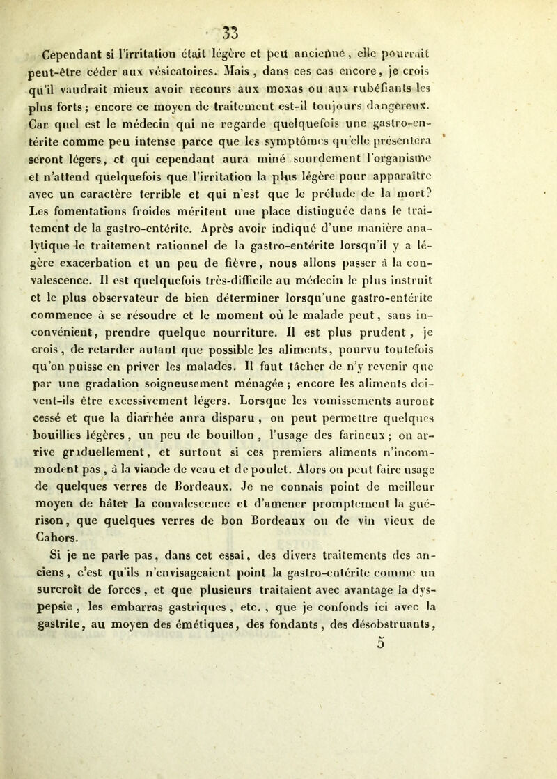 Cependant si l’irritation était légère et peu ancienne , elle pourrait peut-être céder aux vésicatoires. Mais , dans ces cas encore, je crois qu’il vaudrait mieux avoir recours aux moxas ou aux rubéfiants les plus forts; encore ce moyen de traitement est-il toujours dangereux'. Car quel est le médecin qui ne regarde quelquefois une gastro-en- térite comme peu intense parce que les symptômes quelle présentera seront légers, et qui cependant aura miné sourdement l’organisme et n’attend quelquefois que l’irritation la plus légère pour apparaître avec un caractère terrible et qui n’est que le prélude de la mort? Les fomentations froides méritent une place distinguée dans le trai- tement de la gastro-entérite. Après avoir indiqué d’une manière ana- lytique le traitement rationnel de la gastro-entérite lorsqu’il y a lé- gère exacerbation et un peu de fièvre, nous allons passer à la con- valescence. Il est quelquefois très-difficile au médecin le plus instruit et le plus observateur de bien déterminer lorsqu’une gastro-entérite commence à se résoudre et le moment où le malade peut, sans in- convénient, prendre quelque nourriture. Il est plus prudent, je crois, de retarder autant que possible les aliments, pourvu toutefois qu’on puisse en priver les malades. Il faut tâcher de n’y revenir que par une gradation soigneusement ménagée ; encore les aliments doi- vent-ils être excessivement légers. Lorsque les vomissements auront cessé et que la diarrhée aura disparu , on peut permettre quelques bouillies légères , un peu de bouillon , l’usage des farineux ; on ar- rive gnduellement, et surtout si ces premiers aliments n’incom- modent pas , à la viande de veau et de poulet. Alors on peut faire usage de quelques verres de Bordeaux. Je ne connais point de meilleur moyen de hâter la convalescence et d’amener promptement la gué- rison, que quelques verres de bon Bordeaux ou de vin vieux de Cahors. Si je ne parle pas, dans cet essai, des divers traitements des an- ciens, c’est qu’ils n’envisageaient point la gastro-entérite comme un surcroît de forces , et que plusieurs traitaient avec avantage la dys- pepsie , les embarras gastriques , etc. , que je confonds ici avec la gastrite, au moyen des émétiques, des fondants, des désobstruants, 5