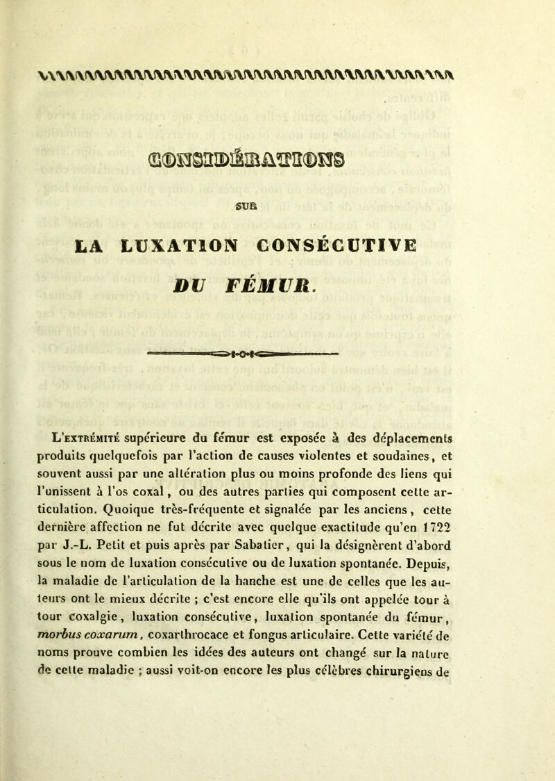 v\\\\\\jv\\s\!v\\\\îv\jv\î\\!\rv\\rvrv\\\\\5v5\vvîv\\\\ sus LA LUXATION CONSÉCUTIVE DU FÉMUR. L’extrémité supérieure du fémur est exposée à des déplacements produits quelquefois par l’action de causes violentes et soudaines, et souvent aussi par une altération plus ou moins profonde des liens qui l’unissent à l’os coxal, ou des autres parties qui composent cette ar- ticulation. Quoique très-fréquente et signalée par les anciens , cette dernière affection ne fut décrite avec quelque exactitude qu’en 1722 par J.-L, Petit et puis après par Sabatier, qui la désignèrent d’abord sous le nom de luxation consécutive ou de luxation spontanée. Depuis, la maladie de l’articulation de la hanche est une de celles que les au- teurs ont le mieux décrite ; c’est encore elle qu'ils ont appelée tour à tour coxalgie, luxation consécutive, luxation spontanée du fémur, morbus coxarum, coxarthrocace et fongus articulaire. Cette variété de noms prouve combien les idées des auteurs ont changé sur la nature de celte maladie ; aussi voit-on encore les plus célèbres chirurgiens de