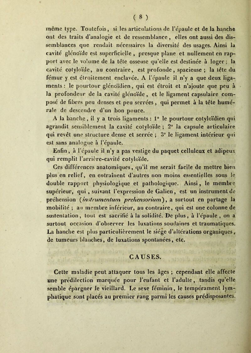 même type. Toutefois, si les articulations de l'épaule et de la hanche ont des traits d’analogie et de ressemblance , elles ont aussi des dis- semblances que rendait nécessaires la diversité des usages. Ainsi la cavité glénoïde esL superficielle , presque plane et nullement en rap- port avec le volume de la tête osseuse qu’elle est destinée à loger; la cavité cotyloïde, au contraire, est profonde , spacieuse ; la tête du fémur y est étroitement enclavée. A l’épaule il n’y a que deux liga- ments : le pourtour glénoïdien, qui est étroit et n’ajoute que peu à la profondeur de la cavité glénoïde , et le ligament capsulaire com- posé de fibres peu denses et peu serrées , qui permet à la tête humé- rale de descendre d’un bon pouce. A la hanche , il y a trois ligaments : 1° le pourtour cotyloïdien qui agrandit sensiblement la cavité cotyloïde ; 2° la capsule articulaire qui revêt une structure dense et serrée ; 3° le ligament intérieur qui est sans analogue à l’épaule. Enfin, à l’épaule il n’y a pas vestige du paquet celluleux et adipeux qui remplit l’arrière-cavité cotyloïde. Ces différences anatomiques, qu’il me serait facile de mettre bien plus en relief, en entraînent d’autres non moins essentielles sous le double rapport physiologique et pathologique. Ainsi, le membre supérieur, qui , suivant l’expression de Galien, est un instrument de préhension (insit umenlum prehensoriurn), a surtout en partage la mobilité ; au membre inférieur, au contraire, qui est une colonne de sustentation, tout est sacrifié à la solidité. De plus, à l’épaule , on a surtout occasion d’observer les luxations soudaines et traumatiques. La hanche est plus particulièrement le siège d’altérations organiques, de tumeurs blanches, de luxations spontanées, etc. CAUSES. Cette maladie peut attaquer tous les âges ; cependant elle affecte une prédilection marquée pour l’enfant et l’adulte, tandis qu’elle semble épargner le vieillard. Le sexe féminin, le tempérament lym- phatique sont placés au premier rang parmi les causes prédisposantes.