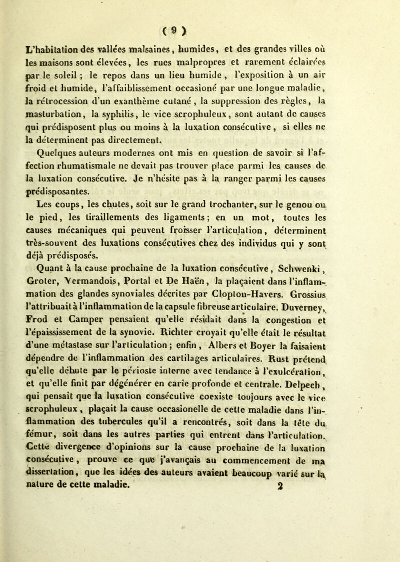 L’habitation des vallées malsaines, humides, et des grandes villes où les maisons sont élevées, les rues malpropres et rarement éclairées par le soleil ; le repos dans un lieu humide , l’exposition à un air froid et humide, l’affaiblissement occasioné par une longue maladie, la rétrocession d’un exanthème cutané , la suppression des règles, la masturbation, la syphilis, le vice scrophuleux, sont autant de causes qui prédisposent plus ou moins à la luxation consécutive, si elles ne la déterminent pas directement. Quelques auteurs modernes ont mis en question de savoir si l’af- fection rhumatismale ne devait pas trouver place parmi les causes de la luxation consécutive. Je n’hésite pas à la ranger parmi les causes prédisposantes. Les coups, les chutes, soit sur le grand trochanter, sur le genou ou le pied, les tiraillements des ligaments; en un mot, toutes les causes mécaniques qui peuvent froisser l’articulation, déterminent très-souvent des luxations consécutives chez des individus qui y sont déjà prédisposés. Quant à la cause prochaine de la luxation consécutive, Schwenki, Groter, Vermandois, Portai et De Haën, la plaçaient dans l'inflam- mation des glandes synoviales décrites par Cloplon-Havers. Grossius l’attribuait à l’inflammation de la capsule fibreuse articulaire. Duverney, Frod et Camper pensaient qu’elle résidait dans la congestion et l’épaississement de la synovie. Richter croyait qu’elle était le résultat d’une métastase sur l’articulation ; enfin , Albers et Boyer la faisaient dépendre de l’inflammation des cartilages articulaires. Rust prétend qu’elle déhule par le périoste interne avec tendance à l’exulcéralion, et qu’elle finit par dégénérer en carie profonde et centrale. Delpech , qui pensait que la luxation consécutive coexiste toujours avec le vice scrophuleux , plaçait la cause occasionellc de cette maladie dans l’in- flammation des tubercules qu’il a rencontrés, soit dans la tête du fémur, soit dans les autres parties qui entrent dans l’articulation. Cette divergence d’opinions sur la cause prochaine de la luxation consécutive , prouve ce que j’avançais au commencement de ma dissertation, que les idées des auteurs avaient beaucoup varié sur la nature de cette maladie. 2