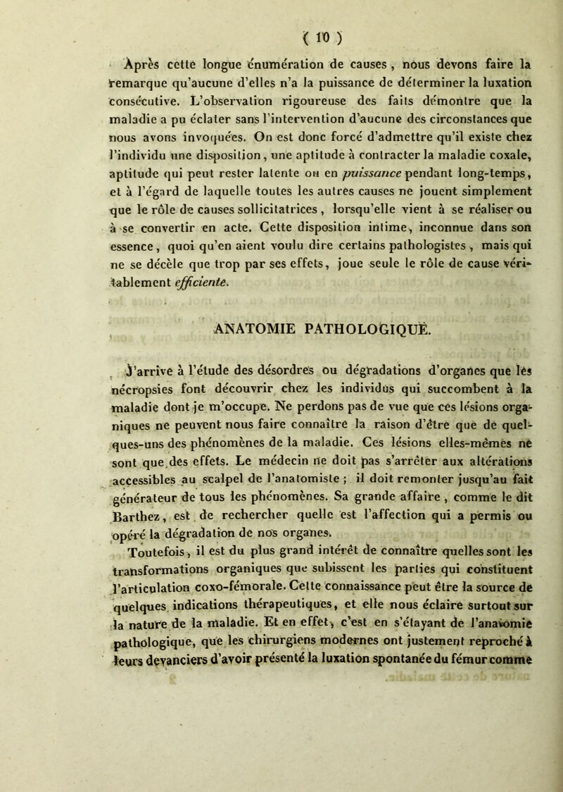 Après cette longue énumération de causes , nous devons faire la remarque qu’aucune d’elles n’a la puissance de déterminer la luxation Consécutive. L’observation rigoureuse des faits démontre que la maladie a pu éclater sans l’intervention d’aucune des circonstances que nous avons invoquées. On est donc forcé d’admettre qu’il existe chez l’individu une disposition , une aptitude à contracter la maladie coxale, aptitude qui peut rester latente ou en puissance pendant long-temps, et à l’égard de laquelle toutes les autres causes ne jouent simplement que le rôle de causes sollicitatrices , lorsqu’elle vient à se réaliser ou à se convertir en acte. Cette disposition intime, inconnue dans son essence , quoi qu’en aient voulu dire certains pathologistes , mais qui ne se décèle que trop par ses effets, joue seule le rôle de cause véri^ tablement efficiente. ANATOMIE PATHOLOGIQUE. j’arrive à l’étude des désordres ou dégradations d’organes que lès nécropsies font découvrir chez les individus qui succombent à la maladie dont je m’occupe. Ne perdons pas de vue que ces lésions orga- niques ne peuvent nous faire connaître la raison d’être que de quel- ques-uns des phénomènes de la maladie. Ces lésions elles-mêmes ne sont que.des effets. Le médecin ne doit pas s’arrêter aux altérations accessibles au scalpel de l’anatomiste ; il doit remonter jusqu’au fait générateur de tous les phénomènes. Sa grande affaire , comme le dit Barthez, est de rechercher quelle est l’affection qui a permis ou opéré la dégradation de nos organes. Toutefois , il est du plus grand intérêt de connaître quelles sont les transformations organiques que subissent les parties qui constituent l’articulation coxo-fémoraîe. Celte connaissance peut être la source de quelques indications thérapeutiques, et elle nous éclaire surtout sur la nature de la nlaladie. Et en effet* c’est en s’étayant de J’anavomie pathologique, que les chirurgiens modernes ont justement reproché à leurs devanciers d’avoir présenté la luxation spontanée du fémur comme