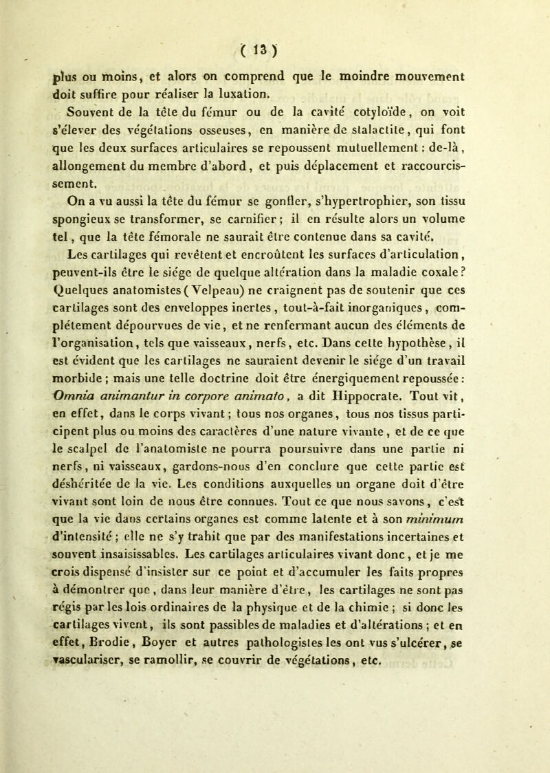 plus ou moins, et alors on comprend que le moindre mouvement doit suffire pour réaliser la luxation. Souvent de la tête du fémur ou de la cavité' cotyloïde, on voit s’élever des végélations osseuses, en manière de stalactite, qui font que les deux surfaces articulaires se repoussent mutuellement: de-là, allongement du membre d’abord, et puis déplacement et raccourcis- sement. On a vu aussi la tête du fémur se gonfler, s’hypertropbier, son tissu spongieux se transformer, se carnifier ; il en résulte alors un volume tel, que la tête fémorale ne saurait être contenue dans sa cavité. Les cartilages qui revêtent et encroûtent les surfaces d’articulation, peuvent-ils être le siège de quelque alteration dans la maladie coxale? Quelques anatomistes (Yelpeau) ne craignent pas de soutenir que ces cartilages sont des enveloppes inertes , tout-à-fait inorganiques , com- plètement dépourvues de vie, et ne renfermant aucun des éléments de l’organisation, tels que vaisseaux, nerfs, etc. Dans celte hypothèse, il est évident que les cartilages ne sauraient devenir le siège d’un travail morbide; mais une telle doctrine doit être énergiquement repoussée : Omnia animantur in corpore animato, a dit Hippocrate. Tout vit, en effet, dans le corps vivant ; tous nos organes, tous nos tissus parti- cipent plus ou moins des caractères d’une nature vivante , et de ce que le scalpel de l’anatomiste ne pourra poursuivre dans une partie ni nerfs, ni vaisseaux, gardons-nous d’en conclure que cette partie est déshéritée de la vie. Les conditions auxquelles un organe doit d’être vivant sont loin de nous être connues. Tout ce que nous savons, c’est que la vie dans certains organes est comme latente et à son minimum d’intensité ; elle ne s’y trahit que par des manifestations incertaines et souvent insaisissables. Les cartilages articulaires vivant donc , et je me crois dispensé d’insister sur ce point et d’accumuler les faits propres à démontrer que , dans leur manière d’être, les cartilages ne sont pas régis par les lois ordinaires de la physique et de la chimie ; si donc les cartilages vivent, ils sont passibles de maladies et d’altérations ; et en effet, Brodie , Boyer et autres pathologistes les ont vus s’ulcérer, se ▼asculariser, se ramollir, se couvrir de végétations, etc.