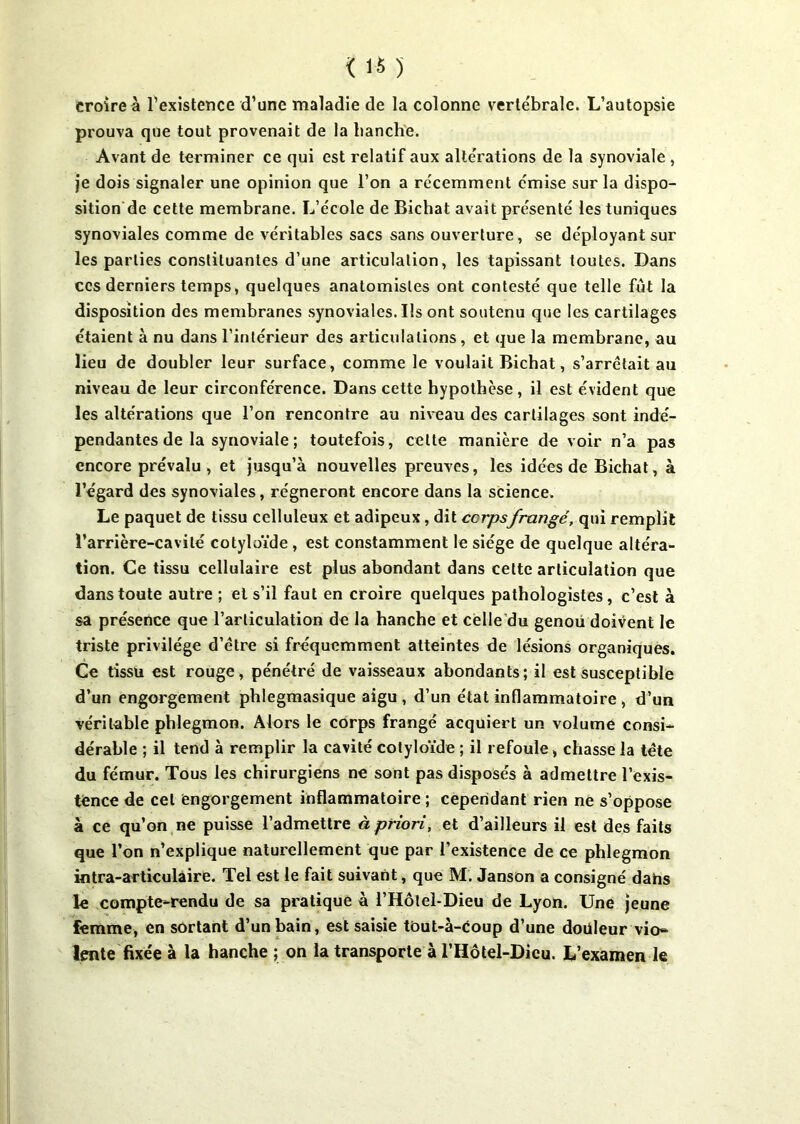 croire à l’existence d’une maladie de la colonne vertébrale. L’autopsie prouva que tout provenait de la hanche. Avant de terminer ce qui est relatif aux altérations de la synoviale , je dois signaler une opinion que l’on a récemment émise sur la dispo- sition de cette membrane. L’école de Bichat avait présenté les tuniques synoviales comme de véritables sacs sans ouverture, se déployant sur les parties constituantes d’une articulation, les tapissant toutes. Dans ces derniers temps, quelques anatomistes ont contesté que telle fût la disposition des membranes synoviales. Ils ont soutenu que les cartilages étaient à nu dans l’intérieur des articulations, et que la membrane, au lieu de doubler leur surface, comme le voulait Bichat, s’arrêtait au niveau de leur circonférence. Dans cette hypothèse, il est évident que les altérations que l’on rencontre au niveau des cartilages sont indé- pendantes de la synoviale ; toutefois, celte manière de voir n’a pas encore prévalu, et jusqu’à nouvelles preuves, les idées de Bichat, à l’égard des synoviales, régneront encore dans la science. Le paquet de tissu celluleux et adipeux, dit ccrpsfrangé, qui remplit l’arrière-cavité cotyloïde , est constamment le siège de quelque altéra- tion. Ce tissu cellulaire est plus abondant dans cette articulation que dans toute autre ; et s’il faut en croire quelques pathologistes , c’est à sa présence que l’articulation de la hanche et celle du genou doivent le triste privilège d’étre si fréquemment atteintes de lésions organiques. Ce tissu est rouge, pénétré de vaisseaux abondants; il est susceptible d’un engorgement phlegmasique aigu, d’un état inflammatoire , d’un véritable phlegmon. Alors le corps frangé acquiert un volume consi- dérable ; il tend à remplir la cavité cotyloïde ; il refoule, chasse la tête du fémur. Tous les chirurgiens ne sont pas disposés à admettre l’exis- tence de cet engorgement inflammatoire ; cependant rien ne s’oppose à ce qu’on ne puisse l’admettre à priori, et d’ailleurs il est des faits que l’on n’explique naturellement que par l’existence de ce phlegmon intra-articulaire. Tel est le fait suivant, que M. Janson a consigné datas le compte-rendu de sa pratique à l’Hôtel-Dieu de Lyon. Une jeune femme, en sortant d’un bain, est saisie tôut-à-êoup d’une doüleur vio- lente fixée à la hanche ; on la transporte à l’Hôtel-Dieu. L’examen le