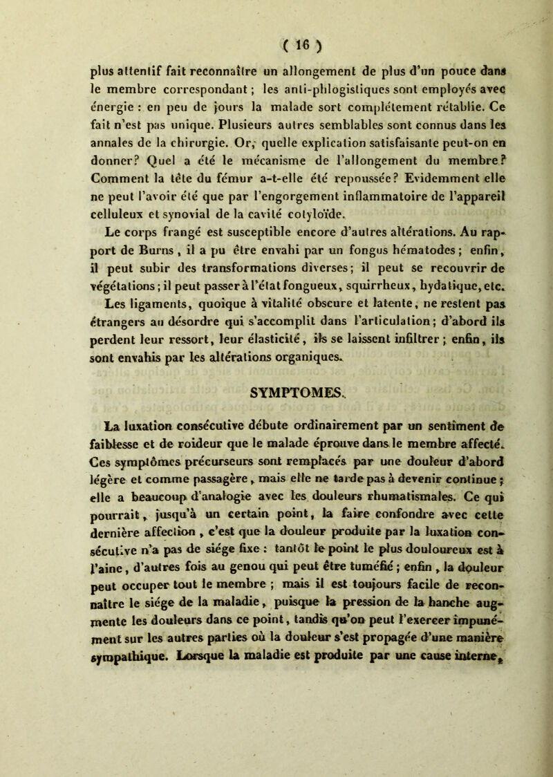 plus altenlif fait reconnaîlre un allongement de plus d’un pouce dans le membre correspondant ; les anli-phlogisliques sont employés avec énergie : en peu de jours la malade sort complètement rétablie. Ce fait n’est pas unique. Plusieurs autres semblables sont connus dans les annales de la chirurgie. Or,' quelle explication satisfaisante peut-on en donner? Quel a été le mécanisme de l’allongement du membre? Comment la tète du fémur a-t-elle été repoussée? Evidemment elle ne peut l’avoir été que par l’engorgement inflammatoire de l’appareil celluleux et synovial delà cavité colyloïde. Le corps frangé est susceptible encore d’autres altérations. Au rap- port de Burns , il a pu être envahi par un fongus hématodes ; enfin, il peut subir des transformations diverses ; il peut se recouvrir de végétations ; il peut passer à l’état fongueux, squirrheux, bydatique, etc. Les ligaments, quoique à vitalité obscure et latente, ne restent pas étrangers au désordre qui s’accomplit dans l’articulation; d’abord ils perdent leur ressort, leur élasticité, ifs se laissent infiltrer ; enfin, ils sont envahis par les altérations organiques. SYMPTOMES. La luxation consécutive débute ordinairement par un sentiment de faiblesse et de roideur que le malade éprouve dans le membre affecté. Ces symptômes précurseurs sont remplacés par une douleur d’abord légère et comme passagère, mais elle ne tarde pas à devenir continue ; elle a beaucoup d'analogie avec les douleurs rhumatismales. Ce qui pourrait, jusqu’à un certain point, la faire confondre avec cette dernière affection , c’est que la douleur produite par la luxation con- sécutive n’a pas de siège fixe î tantôt te point le plus douloureux est à l’aine, d’autres fois au genou qui peut être tuméfié ; enfin , la dquleur peut occuper tout le membre ; mais il est toujours facile de recon- naître le siège de la maladie, puisque la pression de la hanche aug- mente les douleurs dans ce point, tandis qu’on peut l’exerceF impuné- ment sur les autres parties où la douleur s’est propagée d’une manière sympathique. Lorsque la maladie est produite par une cause interne^