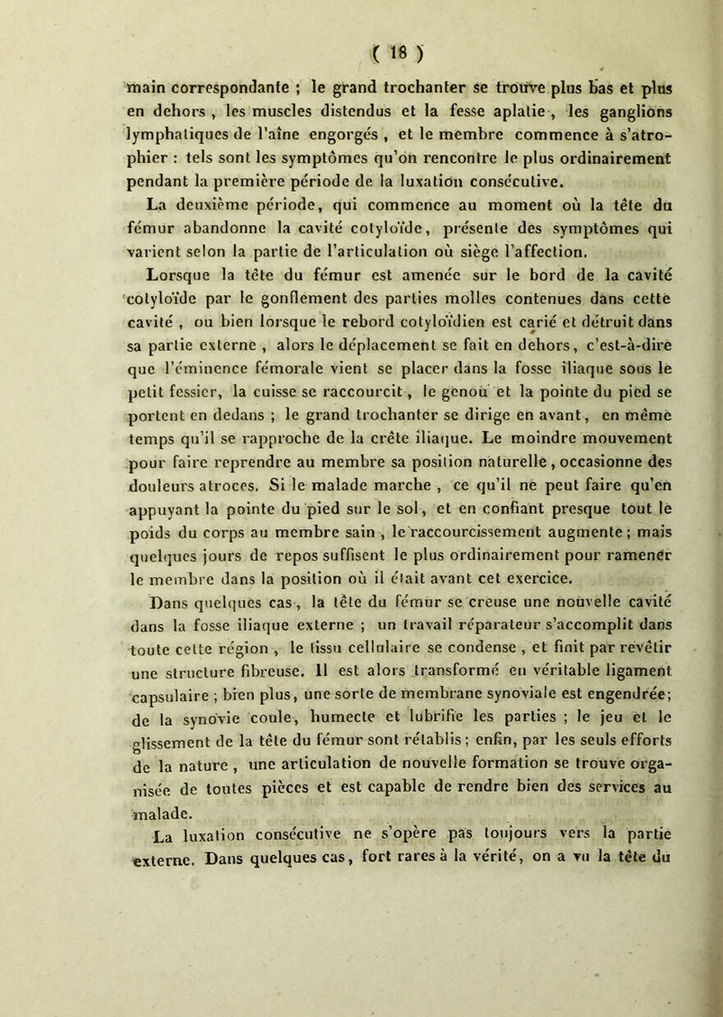 X « > main correspondante ; le grand trochanter se trouve plus bas et plus en dehors , les muscles distendus et la fesse aplatie , les ganglions lymphatiques de l’aîne engorgés , et le membre commence à s’atro- phier : tels sont les symptômes qu’on rencontre le plus ordinairement pendant la première période de la luxation consécutive. La deuxième période, qui commence au moment où la tête du fémur abandonne la cavité cotyloïde, présente des symptômes qui varient selon la partie de l’articulation où siège l’affection. Lorsque la tête du fémur est amenée sur le bord de la cavité cotyloïde par le gonflement des parties molles contenues dans cette cavité , ou bien lorsque le rebord cotyloïdien est carié et détruit dans sa partie externe , alors le déplacement se fait en dehors, c’est-à-dire que l’éminence fémorale vient se placer dans la fosse iliaque sous le petit fessier, la cuisse se raccourcit, le genou et la pointe du pied se portent en dedans ; le grand trochanter se dirige en avant, en même temps qu’il se rapproche de la crête iliaque. Le moindre mouvement pour faire reprendre au membre sa position naturelle, occasionne des douleurs atroces. Si le malade marche , ce qu’il né peut faire qu’en appuyant la pointe du pied sur le sol, et en confiant presque tout le poids du corps au membre sain , le raccourcissement augmente; mais quelques jours de repos suffisent le plus ordinairement pour ramener le membre dans la position où il était avant cet exercice. Dans quelques cas, la tête du fémur se creuse une nouvelle cavité dans la fosse iliaque externe ; un travail réparateur s’accomplit dans toute celte région , le tissu cellulaire se condense , et finit par revêtir une structure fibreuse. 11 est alors transformé en véritable ligament capsulaire ; bien plus, une sorte de membrane synoviale est engendrée; de la synovie coule, humecte et lubrifie les parties ; le jeu et le glissement de la tête du fémur sont rétablis; enfin, par les seuls efforts de la nature , une articulation de nouvelle formation se trouve orga- nisée de toutes pièces et est capable de rendre bien des services au malade. La luxation consécutive ne s’opère pas toujours vers la partie externe. Dans quelques cas, fort rares à la vérité, on a vu la tête du