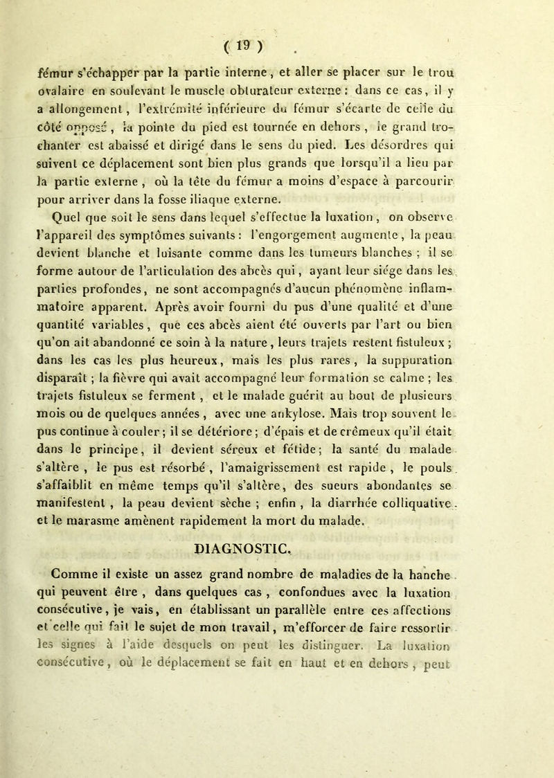 fémur s’échapper par la partie interne , et aller se placer sur le trou ovalaire en soulevant le muscle obturateur externe; dans ce cas, il y a allongement, l’extrémité inférieure du fémur s’écarte de celle du côté opposé , la pointe du pied est tournée en dehors , îe grand tro- chanter est abaissé et dirigé dans le sens du pied. Les désordres qui suivent ce déplacement sont bien plus grands que lorsqu’il a lieu par la partie externe , où la tête du fémur a moins d’espace à parcourir pour arriver dans la fosse iliaque externe. Quel que soit le sens dans lequel s’effectue la luxation , on observe l’appareil des symptômes suivants: l’engorgement augmente, la peau devient blanche et luisante comme dans les tumeurs blanches ; il se forme autour de l’articulation des abcès qui, ayant leur siège dans les parties profondes, ne sont accompagnés d’aucun phénomène inflam- matoire apparent. Après avoir fourni du pus d’une qualité et d’une quantité variables, que ces abcès aient été ouverts par l’art ou bien qu’on ait abandonné ce soin à la nature , leurs trajets restent fistuleux ; dans les cas les plus heureux, mais les plus rares, la suppuration disparaît ; la fièvre qui avait accompagné leur formation se calme ; les trajets fistuleux se ferment , et le malade guérit au bout de plusieurs mois ou de quelques années , avec une ankylosé. Mais trop souvent le pus continue à couler ; il se détériore ; d’épais et de crémeux qu’il était dans le principe, il devient séreux et fétide; la santé du malade s’altère , le pus est résorbé , l’amaigrissement est rapide , le pouls s’affaiblit en même temps qu’il s’altère, des sueurs abondantes se manifestent , la peau devient sèche ; enfin , la diarrhée colliquative . et le marasme amènent rapidement la mort du malade. DIAGNOSTIC, Comme il existe un assez grand nombre de maladies de la hanche qui peuvent être , dans quelques cas , confondues avec la luxation consécutive, je vais, en établissant un parallèle entre ces affections et celle qui fait le sujet de mon travail, m’efforcer de faire ressortir les signes à l’aide desquels on peut les distinguer. La luxation consécutive, où le déplacement se fait en haut et en dehors, peut