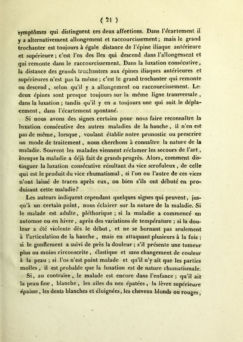 ( 51 ) symptômes qui distinguent ces deux affections. Dans l'écartement il y a alternativement allongement et raccourcissement ; mais le grand trochanter est toujours à égale distance de l’épine iliaque antérieure et supérieure ; c’est l’os des îles qui descend dans l'allongement et qui remonte dans le raccourcissement. Dans la luxation consécutive, la distance des grands trochanters aux épines iliaques antérieures et supérieures n’est pas la meme ; c’est le grand trochanter qui remonte ou descend , selon qu’il y a allongement ou raccourcissement. Let deux épines sont presque toujours sur la même ligne transversale , dans la luxation ; tandis qu’il y en a toujours une qui suit le dépla- cement , dans l’écartement spontané. Si nous avons des signes certains pour nous faire reconnaître la luxation consécutive des autres maladies de la hanche , il n’en est pas de même, lorsque, voulant établir notre pronostic ou prescrire un mode de traitement, nous cherchons à connaître la nature de la maladie. Souvent les malades viennent réclamer les secours de l’art, lorsque la maladie a déjà fait de grands progrès. Alors, comment dis- tinguer la luxation consécutive résultant du vice scrofuleux , de celle qui est le produit du vice rhumatismal, si l’un ou l’autre de ces vices n’ont laissé de traces après eux, ou bien s’ils ont débuté en pro- duisant cette maladie? Les auteurs indiquent cependant quelques signes qui peuvent , jus- qu’à un certain point, nous éclairer sur la nature de la maladie. Si le malade est adulte, pléthorique ; si la maladie a commencé en automne ou en hiver, après des variations de température ; si la dou- leur a été violente dès le début, et ne se bornant pas seulement à l’articulation de la hanche , mais en attaquant plusieurs à la fois ; si le gonflement a suivi de près la douleur ; s’il présente une tumeur plus ou moins circonscrite , élastique et sans changement de couleur à la peau ; si l’os n’est point malade et qu’il n’y ait que les parties molles , il est probable que la luxation est de nature rhumatismale. Si, au contraire le malade est encore dans l’enfance ; qu’il ait la peau fine , blanche , les ailes du nez épatées , la lèvre supérieure