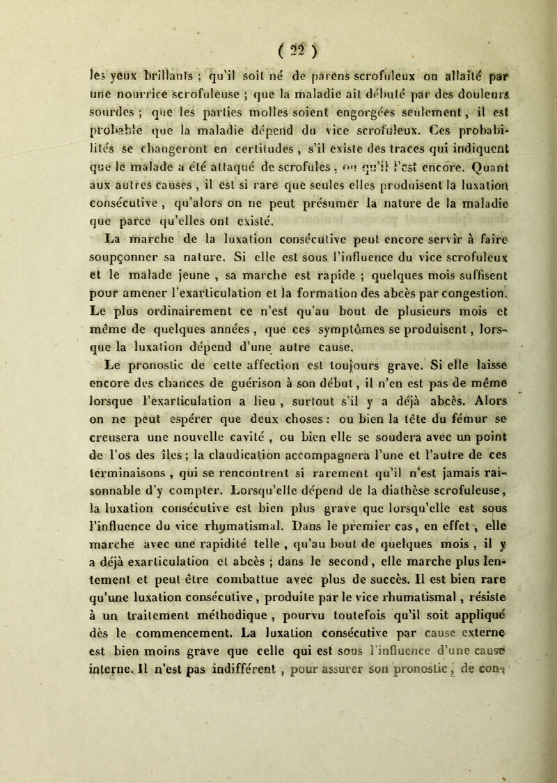 les yeux brillants ; qu’il soit né de païens scrofuleux ou allaité par une nourrice scrofuleuse ; que la maladie ait débuté par des douleurs, sourdes; que les parties molles soient engorgées seulement, il est probable que la maladie dépend du vice scrofuleux. Ces probabi- lités se changeront en certitudes , s’il existe des traces qui indiquent que le malade a été attaqué de scrofules, ou qu’il l’est encore. Quant aux autres causes , il est si rare que seules elles produisent la luxation consécutive , qu’alors on ne peut présumer la nature de la maladie que parce qu’elles ont existé. La marche de la luxation consécutive peut encore servir à faire soupçonner sa nature. Si elle est sous l’influence du vice scrofuleux et le malade jeune , sa marche est rapide ; quelques mois suffisent pour amener l’exarticulation et la formation des abcès par congestion. Le plus ordinairement ce n’est qu’au bout de plusieurs mois et meme de quelques années , que ces symptômes se produisent, lors- que la luxation dépend d’une autre cause. Le pronostic de cette affection est toujours grave. Si elle laisse encore des chances de guérison à son début, il n’en est pas de même lorsque l’exarticulation a lieu , surtout s’il y a déjà abcès. Alors on ne peut espérer que deux choses : ou bien la tête du fémur se creusera une nouvelle cavité , ou bien elle se soudera avec un point de l’os des îles; la claudication accompagnera l’une et l’autre de ces terminaisons , qui se rencontrent si rarement qu’il n’est jamais rai- sonnable d’y compter. Lorsqu’elle dépend de la diathèse scrofuleuse, la luxation consécutive est bien plus grave que lorsqu’elle est sous l’influence du vice rhymatismal. Dans le premier cas, en effet , elle marche avec une rapidité telle , qu’au bout de quelques mois , il y a déjà exarliculation et abcès ; dans le second , elle marche plus len- tement et peut être combattue avec plus de succès. Il est bien rare qu’une luxation consécutive , produite par le vice rhumatismal, résiste à un traitement méthodique , pourvu toutefois qu’il soit appliqué dès le commencement. La luxation consécutive par cause externe est bien moins grave que celle qui est sous l’influence d’une causé interne. Il n’est pas indifférent , pour assurer son pronostic, de con^