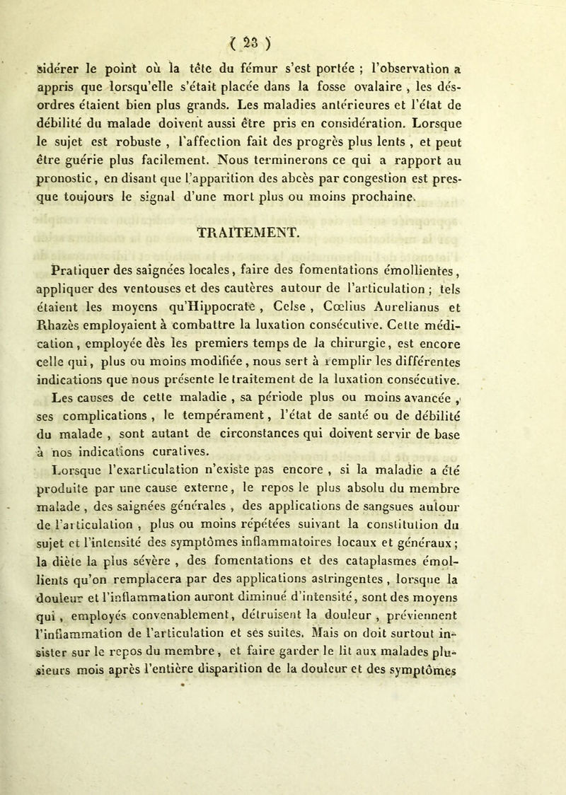 iidérer le point où la tête du fémur s’est portée ; l’observation a appris que lorsqu’elle s’était placée dans la fosse ovalaire , les dés- ordres étaient bien plus grands. Les maladies antérieures et l’état de débilité du malade doivent aussi être pris en considération. Lorsque le sujet est robuste , l'affection fait des progrès plus lents , et peut être guérie plus facilement. Nous terminerons ce qui a rapport au pronostic , en disant que l’apparition des abcès par congestion est pres- que toujours le signal d’une mort plus ou moins prochaine. TRAITEMENT. Pratiquer des saignées locales, faire des fomentations émollientes, appliquer des ventouses et des cautères autour de l’articulation ; tels étaient les moyens qu’Hippocratê , Cclse , Cœlius Aurelianus et Rhazès employaient à combattre la luxation consécutive. Celte médi- cation , employée dès les premiers temps de la chirurgie, est encore celle qui, plus ou moins modifiée , nous sert à 1 emplir les différentes indications que nous présente le traitement de la luxation consécutive. Les causes de cette maladie , sa période plus ou moins avancée , ses complications , le tempérament, l’état de santé ou de débilité du malade , sont autant de circonstances qui doivent servir de base à nos indications curatives. Lorsque l’exarllculation n’existe pas encore , si la maladie a été produite par une cause externe, le repos le plus absolu du membre malade , des saignées générales , des applications de sangsues autour de l’articulation , plus ou moins répétées suivant la constitution du sujet et l’intensité des symptômes inflammatoires locaux et généraux; la diète la plus sévère , des fomentations et des cataplasmes émol- lients qu’on remplacera par des applications astringentes , lorsque la douleur et l’inflammation auront diminué d’intensité, sont des moyens qui, employés convenablement, détruisent la douleur, préviennent l’inflammation de l’articulation et ses suites. Mais on doit surtout in- sister sur le repos du membre , et faire garder le lit aux malades plu- sieurs mois après l’entière disparition de la douleur et des symptômes