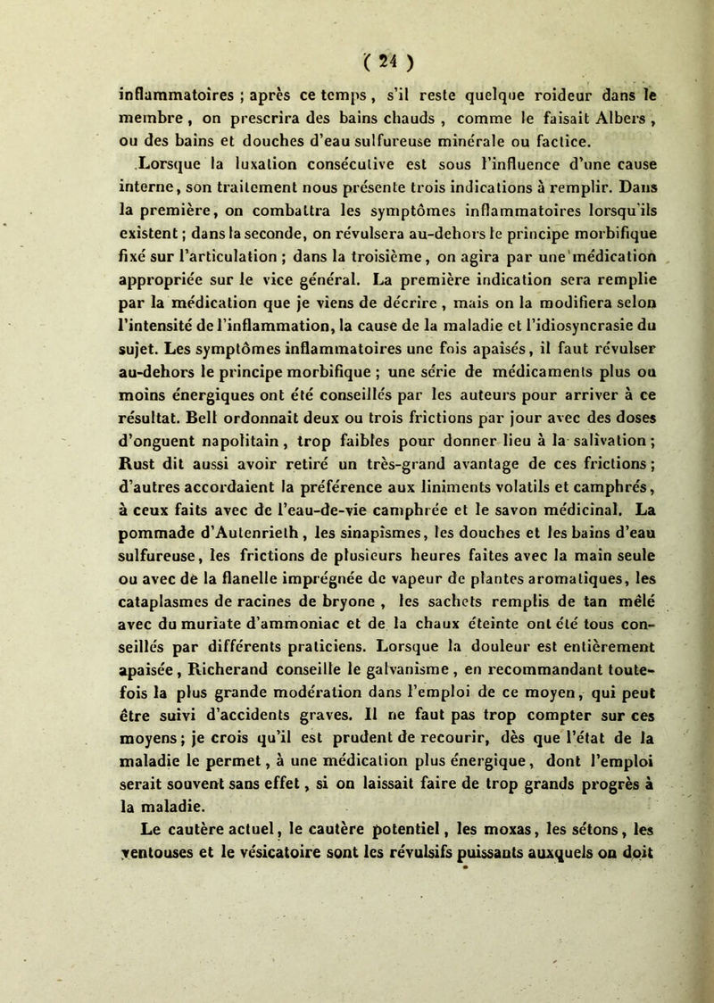 inflammatoires ; après ce temps, s’il reste quelque roideur dans le membre, on prescrira des bains chauds , comme le faisait Albers , ou des bains et douches d’eau sulfureuse minérale ou factice. Lorsque la luxation consécutive est sous l’influence d’une cause interne, son traitement nous présente trois indications à remplir. Dans la première, on combattra les symptômes inflammatoires lorsqu'ils existent ; dans la seconde, on révulsera au-dehorsle principe morbifique fixé sur l’articulation ; dans la troisième, on agira par une‘médication appropriée sur le vice général. La première indication sera remplie par la médication que je viens de décrire , mais on la modifiera selon l’intensité de l’inflammation, la cause de la maladie et l’idiosyncrasie du sujet. Les symptômes inflammatoires une fois apaisés, il faut révulser au-dehors le principe morbifique ; une série de médicaments plus ou moins énergiques ont été conseillés par les auteurs pour arriver à ce résultat. Bell ordonnait deux ou trois frictions par jour avec des doses d’onguent napolitain, trop faibles pour donner lieu à la salivation ; Rust dit aussi avoir retiré un très-grand avantage de ces frictions ; d’autres accordaient la préférence aux liniments volatils et camphrés, à ceux faits avec de l’eau-de-vie camphrée et le savon médicinal. La pommade d’Autenrielh , les sinapismes, les douches et les bains d’eau sulfureuse, les frictions de plusieurs heures faites avec la main seule ou avec de la flanelle imprégnée de vapeur de plantes aromatiques, les cataplasmes de racines de bryone , les sachets remplis de tan mêlé avec du muriate d’ammoniac et de la chaux éteinte ont été tous con- seillés par différents praticiens. Lorsque la douleur est entièrement apaisée, Richerand conseille le galvanisme , en recommandant toute- fois la plus grande modération dans l’emploi de ce moyen, qui peut être suivi d’accidents graves. Il ne faut pas trop compter sur ces moyens ; je crois qu’il est prudent de recourir, dès que l’état de la maladie le permet, à une médication plus énergique, dont l’emploi serait souvent sans effet, si on laissait faire de trop grands progrès à la maladie. Le cautère actuel, le cautère potentiel, les moxas, les sétons, les ventouses et le vésicatoire sont les révulsifs puissants auxquels on doit