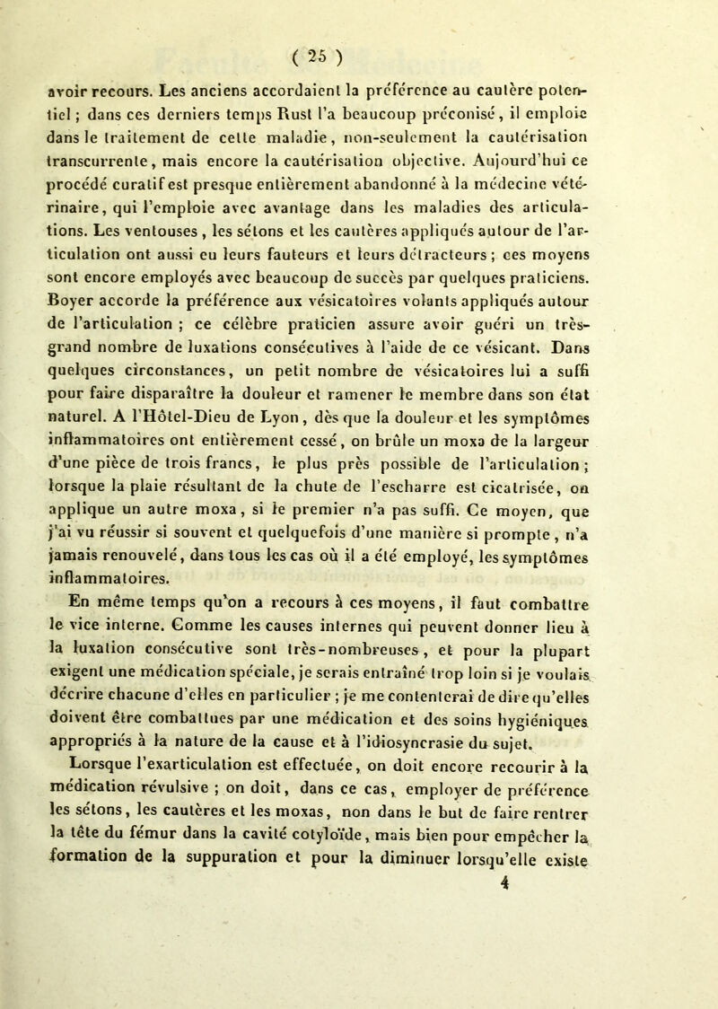 avoir recours. Les anciens accordaient la préférence au cautère poten- tiel ; dans ces derniers temps Rust l’a beaucoup préconisé, il emploie dans le traitement de celte maladie, non-seulement la cautérisation transcurrenle, mais encore la cautérisation objective. Aujourd’hui ce procédé curatif est presque entièrement abandonné à la médecine vété- rinaire, qui l’emploie avec avantage dans les maladies des articula- tions. Les ventouses , les sétons et les cautères appliqués autour de l’ar- ticulation ont aussi eu leurs fauteurs et leurs détracteurs; ces moyens sont encore employés avec beaucoup de succès par quelques praticiens. Boyer accorde la préférence aux vésicatoires volants appliqués autour de l’articulation ; ce célèbre praticien assure avoir guéri un très- grand nombre de luxations consécutives à l’aide de ce vésicant. Dans quelques circonstances, un petit nombre de vésicatoires lui a suffi pour faire disparaître la douleur et ramener le membre dans son état naturel. A l’Hôtel-Dieu de Lyon, dès que la douleur et les symptômes inflammatoires ont entièrement cessé, on brûle un moxa de la largeur d’une pièce de trois francs, le plus près possible de l’articulation; lorsque la plaie résultant de la chute de l’escharre est cicatrisée, on applique un autre moxa, si le premier n’a pas suffi. Ce moyen, que j'ai vu réussir si souvent et quelquefois d’une manière si prompte, n’a jamais renouvelé, dans tous les cas où il a été employé, les symptômes inflammatoires. En même temps qu’on a recours à ces moyens, il faut combattre le vice interne. Gomme les causes internes qui peuvent donner lieu à la luxation consécutive sont très-nombreuses, et pour la plupart exigent une médication spéciale, je serais entraîné trop loin si je voulais décrire chacune d’elles en particulier ; je me contenterai de dire qu’elles doivent être combattues par une médication et des soins hygiéniques appropriés à la nature de la cause et à l’idiosyncrasie du sujet. Lorsque l’exarticulation est effectuée, on doit encore recourir à la médication révulsive ; on doit, dans ce cas, employer de préférence les sétons, les cautères et les moxas, non dans le but de faire rentrer la tête du fémur dans la cavité cotyloïde, mais bien pour empêcher la formation de la suppuration et pour la diminuer lorsqu’elle existe 4