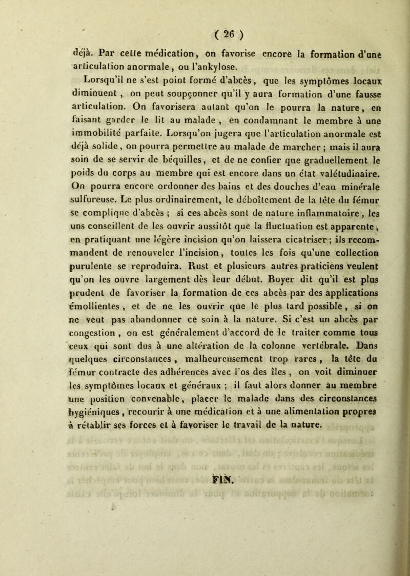 déjà. Par celte médication, on favorise encore la formation d’ane articulation anormale , ou l’ankylose. Lorsqu’il ne s’est point formé d’abcès, que les symptômes locaux diminuent , on peut soupçonner qu’il y aura formation d’une fausse articulation. On favorisera autant qu’on le pourra la nature, en faisant garder le lit au malade , en condamnant le membre à une immobilité parfaite. Lorsqu’on jugera que l’articulation anormale est déjà solide, on pourra permettre au malade de marcher ; mais il aura soin de se servir de béquilles, et de ne confier que graduellement le poids du corps au membre qui est encore dans un état valétudinaire. On pourra encore ordonner des bains et des douches d’eau minérale sulfureuse. Le plus ordinairement, le déboîtement de la tête du fémur se complique d’abcès ; si ces abcès sont de nature inflammatoire , les uns conseillent de les ouvrir aussitôt que la fluctuation est apparente, en pratiquant une légère incision qu’on laissera cicatriser; ils recom- mandent de renouveler l’incision, toutes les fois qu’une collection purulente se reproduira. Rust et plusieurs autres praticiens veulent qu’on les ouvre largement dès leur début. Boyer dit qu’il est plus prudenl de favoriser la formation de ces abcès par des applications émollientes , et de ne les ouvrir que le plus lard possible , si on ne veut pas abandonner ce soin à la nature. Si c’est un abcès par congestion , on est généralement d’accord de le traiter comme tous ceux qui sont dus à une altération de la colonne vertébrale. Dans quelques circonstances , malheureusement trop rares , la tête du fémur contracte des adhérences avec l’os des îles , on voit diminuer les symptômes locaux et généraux ; il faut alors donner au membre une position convenable, placer le malade dans des circonstances hygiéniques , recourir à une médication et à une alimentation propres à rétablir scs forces et à favoriser le travail de la nature. FIN.