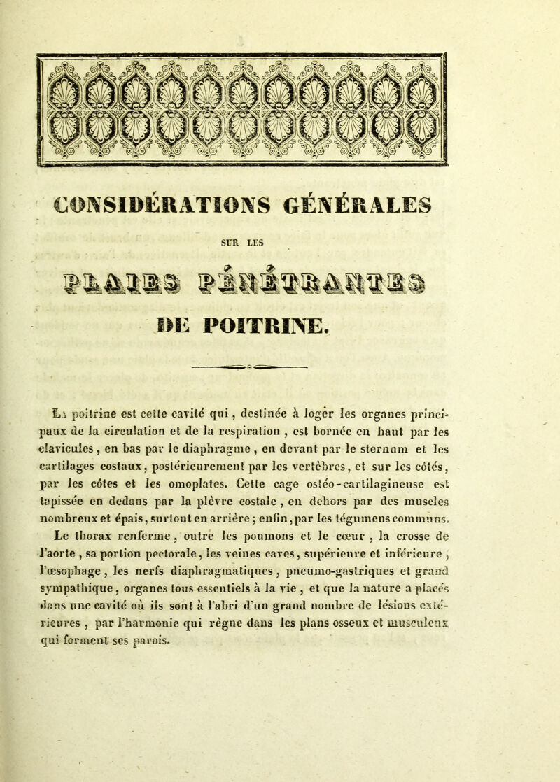 SUR LES 9> DE POITRINE. La poitrine est cette cavité qui, destinée à loger les organes princi- paux de la circulation et de la respiration , est bornée en haut par les clavicules, en bas par le diaphragme , en devant par le sternum et les cartilages costaux, postérieurement par les vertèbres, et sur les côtés, par les côtes et les omoplates. Cette cage ostéo-cartilagineuse est tapissée en dedans par la plèvre costale , en dehors par des muscles nombreux et épais, surtout en arrière; enfin,par les tégumens communs. Le thorax renferme , outre les poumons et le cœur , la crosse de l’aorte , sa portion pectorale, les veines caves, supérieure et inférieure , l’œsophage, les nerfs diaphragmatiques, pneumogastriques et grand sympathique, organes tous essentiels à la vie , et que la nature a placés dans une cavité où ils sont à l’abri d'un grand nombre de lésions exté- rieures , par l’harmonie qui règne dans les plans osseux et musculeux qui forment ses parois.