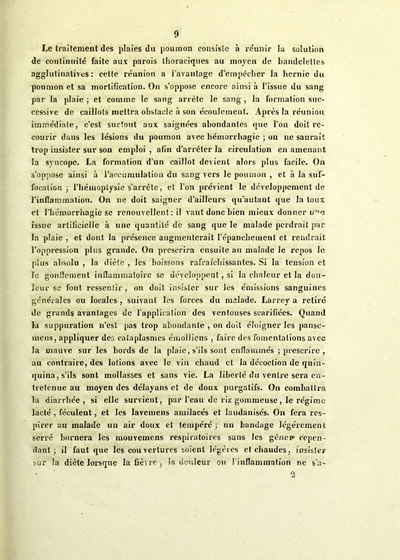 Le traitement des plaies du poumon consiste à réunir la solution de continuité faite aux parois thoraciques au moyen de bandelettes agglutinatiyes : cette réunion a l’avantage d’empêcher la hernie du poumon et sa mortification. On s’oppose encore ainsi à l’issue du sang par la plaie 3 et comme le sang arrête le sang, la formation suc- cessive de caillots mettra obstacle à son écoulement. Après la réunion immédiate, c’est surtout aux saignées abondantes que l’on doit re- courir dans les lésions du poumon avec hémorrhagie 3 on ne saurait trop insister sur son emploi , afin d’arrêter la circulation en amenant la syncope. La formation d’un caillot devient alors plus facile. On s'oppose ainsi à l’accumulation du sang vers le poumon , et à la suf- focation 3 l’hémoptysie s'arrête, et l’on prévient le développement de l’inflammation. On ne doit saigner d’ailleurs qu’autant que la toux et l’hémorrhagie se renouvellent: il vaut donc bien mieux donner iine issue artificielle à une quantité de sang que le malade perdrait par la plaie , et dont la présence augmenterait l’épanchement et rendrait l’oppression plus grande. On prescrira ensuite au malade le repos le plus absolu , la diète , les boissons rafraîchissantes. Si la tension et le gonflement inflammatoire se déveloooeut, si la chaleur et la don- leur se font ressentir, on doit insister sur les émissions sanguines générales ou locales , suivant les forces du malade. Larrey a retiré de grands avantages de l’application des ventouses scarifiées. Quand la suppuration n’est pas trop abondante , on doit éloigner les panse- mens, appliquer des cataplasmes émoi liens , faire des fomentations avec la mauve sur les bords de la plaie, s’ils sont enflammés 3 prescrire , au contraire, des lotions avec le vin chaud et la décoction de quin- quina, s’ils sont mollasses et sans vie. La liberté du ventre sera en- tretenue au moyen des délayans et de doux purgatifs. On combattra la diarrhée, si elle survient, par l’eau de riz gommeuse, le régime lacté , féculent, et les lavemcns amilacés et laudanisés. O11 fera res- pirer au malade un air doux et tempéré 3 un bandage légèrement serré bornera les mouvemens respiratoires sans les génei> cepen- dant 3 il faut que les couvertures soient légères et chaudes, insister sur la diète lorsque la fièvre , la douleur ou l'inflammation ne s'a- 2