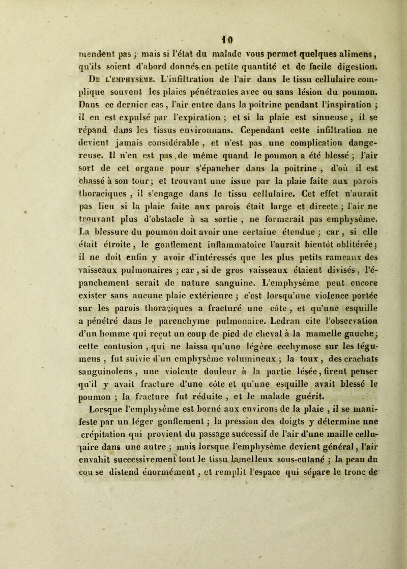 mandent pas ; mais si l’état du malade vous permet quelques alimens, qu'ils soient d'abord donnés en petite quantité et de facile digestion. De l’emphysème. L’infiltration de l’air dans le tissu cellulaire com- plique souvent les plaies pénétrantes avec ou sans lésion du poumon. Dans ee dernier cas, l'air entre dans la poitrine pendant l’inspiration ; il en est expulsé par l’expiration ; et si la plaie est sinueuse , il se répand dans les tissus environnans. Cependant cette infiltration ne devient jamais considérable , et n'est pas une complication dange- reuse. II nen est pas .de même quand le poumon a été blessé; l’air sort de cet organe pour s’épancher dans la poitrine , d’où il est fchassé à son tour; et trouvant une issue par la plaie faite aux parois thoraciques , il s’engage dans le tissu cellulaire. Cet effet n’aurait pas lieu si la plaie faite aux parois était large et directe ; l’air ne trouvant plus d'obstacle à sa sortie , ne formerait pas emphysème. La blessure du poumon doit avoir une certaine étendue ; car , si elle était étroite, le gonflement inflammatoire l’aurait bientôt oblitérée; il ne doit enfin y avoir d’intéressés que les plus petits rameaux des vaisseaux pulmonaires ; car, si de gros vaisseaux étaient divisés, l’é- panchement serait de nature sanguine. L’emphysème peut encore exister sans aucune plaie extérieure ; c'est lorsqu’une violence portée sur les parois thoraciques a fracturé une côte , et qu’une esquille a pénétré dans le parenchyme pulmonaire. Ledran cite l’observation d’un homme qui reçut un coup de pied de cheval à la mamelle gauche ; cette contusion , qui ne laissa qu’une légère ecchymose sur les légu- meus , fut suivie d’un emphysème volumineux ; la toux, des crachats sanguinolens , une violente douleur à la partie lésée, firent penser qu’il y avait fracture d’une côte et qu'une esquille avait blessé le poumon ; la fracture fut réduite , et le malade guérit. Lorsque l’emphysème est borné aux environs de la plaie , il se mani- feste par un léger gonflement ; la pression des doigts y détermine une crépitation qui provient du passage successif de l’air d’une maille cellu- laire dans une autre ; mais lorsque l’emphysème devient général, Pair envahit successivement tout le tissu hunclleux sous-cutané ; la peau du cqu se distend énormément , et remplit l’espace qui sépare le tronc de