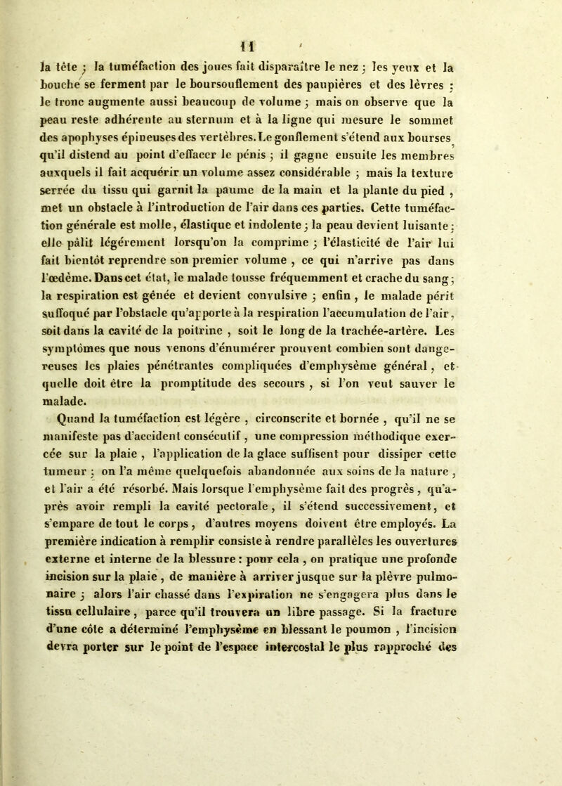 Ja tête ; la tuméfaction des joues fait disparaître le nez 3 les yeux et la touche se ferment par le boursouflement des paupières et des lèvres : le tronc augmente aussi beaucoup de volume 3 mais on observe que la peau reste adhérente au sternum et à la ligne qui mesure le sommet des apophyses épineuses des vertèbres. Le gonflement s’étend aux bourses qu’il distend au point d’effacer le pénis 3 il gagne ensuite les membres auxquels il fait acquérir un volume assez considérable 3 mais la texture serrée du tissu qui garnit la paume de la main et la plante du pied , met un obstacle à l’introduction de l’air dans ces parties. Cette tuméfac- tion générale est molle, élastique et indolente3 la peau devient luisante : elle pâlit légèrement lorsqu’on la comprime 3 l’élasticité de l’air lui fait bientôt reprendre son premier volume , ce qui n’arrive pas dans l'œdème. Dans cet état, le malade tousse fréquemment et crache du sang; la respiration est génée et devient convulsive 3 enfin , le malade péril suffoqué par l’obstacle qu’apporte à la respiration l’accumulation de l’air, soit dans la cavité de la poitrine , soit le long de la trachée-artère. Les symptômes que nous venons d’énumérer prouvent combien sont dange- reuses les plaies pénétrantes compliquées d’emphysème général, et quelle doit être la promptitude des secours , si l’on veut sauver le malade. Quand la tuméfaction est légère , circonscrite et bornée , qu’il ne se manifeste pas d’accident consécutif , une compression méthodique exer- cée sur la plaie , l’application de la glace suffisent pour dissiper cette tumeur 3 on l’a même quelquefois abandonnée aux soins de la nature , et l’air a été résorbé. Mais lorsque l'emphysème fait des progrès , qu'a- près avoir rempli la cavité pectorale, il s’étend successivement, et s’empare de tout le corps , d’autres moyens doivent être employés. La première indication à remplir consiste à rendre parallèles les ouvertures externe et interne de la blessure : pour cela , on pratique une profonde incision sur la plaie , de manière à arriver jusque sur la plèvre pulmo- naire 3 alors l’air chassé dans l’expiration ne s’engagera plus dans le tissu cellulaire, parce qu’il trouvera un libre passage. Si la fracture d’une côte a déterminé l’emphysème en blessant le poumon , l’incisicn devra porter sur le point de l’espace intercostal le plus rapproché des