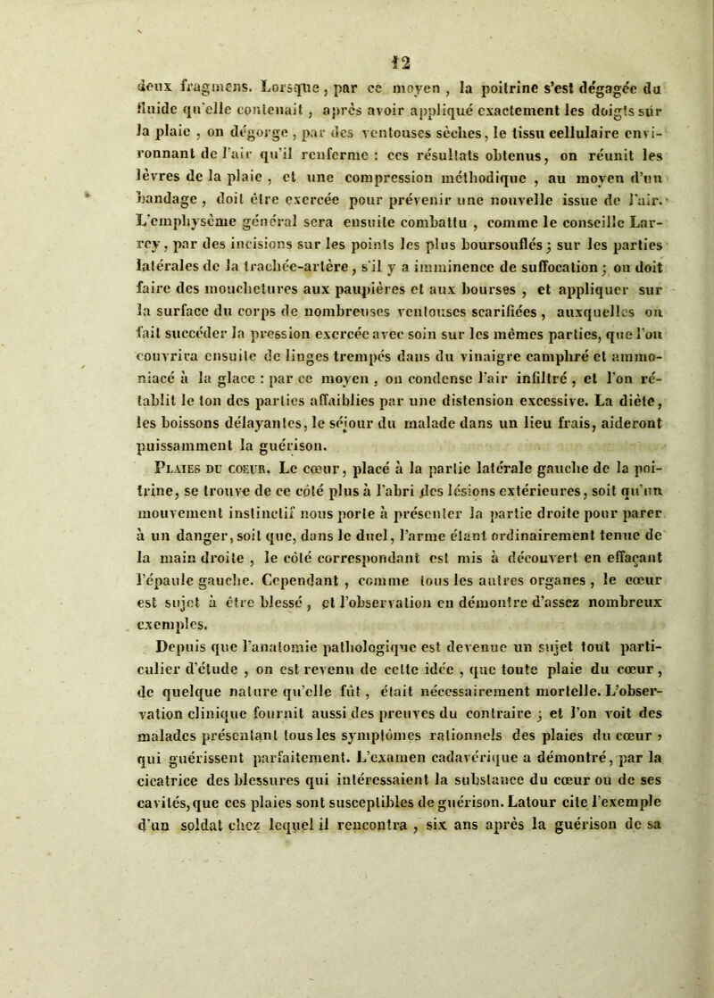 deux fragmens. Lorsque , par ce moyen , la poitrine s’est dégagée du fluide qu'elle contenait, après avoir appliqué exactement les doigts sur la plaie , on dégorge , par des ventouses sèches, le tissu cellulaire envi- ronnant de l’air qu'il renferme: ces résultats obtenus, on réunit les lèvres de la plaie , et une compression méthodique , au moyen d’un bandage, doit être exercée pour prévenir une nouvelle issue de l'air.- L’emphysème général sera ensuite combattu , comme le conseille Lar- rey, par des incisions sur les points les plus boursouflés; sur les parties latérales de la trachée-artère, s'il y a imminence de suffocation; on doit faire des mouchetures aux paupières et aux bourses , et appliquer sur 3a surface du corps de nombreuses ventouses scarifiées , auxquelles on fait succéder la pression exercée avec soin sur les mêmes parties, que l’on couvrira ensuite de linges trempés dans du vinaigre camphré et amrao- niacé à la glace : par ce moyen , on condense l’air infiltré , et l’on ré- tablit le ton des parties affaiblies par une distension excessive. La diète, les boissons délayantes, le séjour du malade dans un lieu frais, aideront puissamment la guérison. Plaies du coeur. Le cœur, placé à la partie latérale gauche de la poi- trine, se trouve de ce côté plus à l’abri .des lésions extérieures, soit qu’un mouvement instinctif nous porte à présenter la partie droite pour parer à un danger, soit que, dans le duel, l’arme étant ordinairement tenue de la main droite , le côté correspondant est mis à découvert en effaçant l’épaule gauche. Cependant, comme tous les autres organes , le cœur est sujet à être blessé , et l’observation en démontre d’assez nombreux exemples, Depuis que l’anatomie pathologique est devenue un sujet tout parti- culier d'étude , on est revenu de celte idée , que toute plaie du cœur, de quelque nature qu’elle fût, était nécessairement mortelle. L’obser- vation clinique fournit aussi des preuves du contraire ; et l’on voit des malades présentant tous les symptômes rationnels des plaies du cœur ? qui guérissent parfaitement. L’examen cadavérique a démontré, par la cicatrice des blessures qui intéressaient la substance du cœur ou de ses cavités, que ces plaies sont susceptibles de guérison. Latour cite l’exemple d'un soldat chez lequel il rencontra , six ans après la guérison de sa