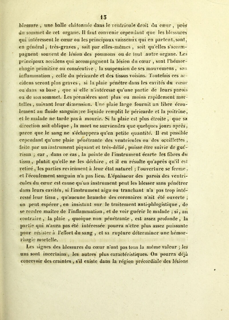 blessure , une balle châtonnée dans le ventricule droit du cœur , près du sommet de cet organe. Î1 faut convenir cependant que les blessures qui intéressent le cœur ou les principaux vaisseaux qui en partent, sont, en général, très-graves , soit par elles-mêmes , soit qu’elles s’accom- pagnent souvent de lésion des poumons ou de tout autre organe. Les principaux aceidens qui accompagnent la lésion du coeur , sont l’hémor- rhagie primitive ou consécutive . la suspension de ses mouvemens , son inflammation , celle du péricarde et des tissus voisins. Toutefois ces ae- cidcns seront plus graves , si la plaie pénètre dans les cavités du cœur ou dans sa base , que si elle n’intéresse qu’une partie de leurs parois ou de son sommet. Les premières sont plus ou moins rapidement mor- telles , suivant leur dimension. Une plaie large fournit un libre écou- lement au fluide sanguin;ce liquide remplit le péricarde et la poitrine, et le malade ne tarde pas à mourir. Si la plaie est plus étroite , que sa direction soit oblique , la mort ne surviendra que quelques jours après, parce que le sang ne s’échappera qu’en petite quantité. 11 est possible cependant qu’une plaie pénétrante des ventricules ou des oreillettes , faite par un instrument piquant et très-délié, puisse être suivie de gué- rison 3 car , dans ce cas , la pointe de l’instrument écarte les fibres du tissu , plutôt qu’elle ne les déchire , et il en résulte qu'après qu’il est retiré , les parties reviennent à leur état naturel ; l’ouverture se ferme, et l’écoulement sanguin n’a pas lieu. L’épaisseur des parois des ventri- cules du cœur est cause qu’un instrument peut les blesser sans pénétrer dans leurs cavités, si l’instrument aigu ou tranchant n’a pas trop inté- ressé leur tissu , qu’aucune branche des coronaires n’ait été ouverte ; on peut espérer , en insistant sur le traitement anli-phlogistique , de se rendre maître de l’inflammation, et de voir guérir le malade ; si, au contraire , la plaie , quoique non pénétrante , est assez profonde , la partie qui n’aura pas été intéressée pourra n’étre plus assez puissante pour résister à l’effort du sang , et sa rupture déterminer une hémor- rhagie mortelle. Les signes des blessures du cœur n’ont pas tous la même valeur 3 les uns sont incertains , les autres plus caractéristiques. On pourra déjà concevoir des craintes , s’il existe dans la région précordiaîe des lésions