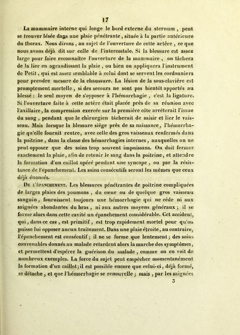 La mammaire interne qui longe le bord externe du sternum , peut se trouver lésée daj^s une plaie pénéti’anle, située à la partie antérieure du thorax. Nous dirons , au sujet de l'ouverture de celte artère , ce que nous avons déjà dit sur celle de l’intercostale. Si la blessure est assez large pour faire reconnaître l’ouverture de la mammaire , on tâchera de la lier en agrandissant la plaie , ou bien on appliquera l'instrument de Petit, qui est assez semblable à celui dont se servent les cordonniers pour prendre mesure de la chaussure. La lésion de la sous-clavière est promptement mortelle , si des secours ne sont pas bientôt apportés au blessé : le seul moyen de s’opposer à l’hémorrhagie , c’est la ligature. Si l’ouverture faite à cette artère était placée près de sa réunion avec l'axillaire, la compression exercée sur la première côte arrêterait l’issue du sang , pendant que le chirurgien tâcherait de saisir et lier le vais- seau. Mais lorsque la blessure siège près de sa naissance, l’hémorrha- gie qu’elle fournit rentre, avec celle des gros vaisseaux renfermés dans la poitrine , dans la classe des hémorrhagies internes , auxquelles on ne peut opposer que des soins trop souvent impuissaus. On doit fermer exactement la plaie, afin de retenir le sang dans la poitrine, et attendre la formation d’un caillot opéré pendant une syncope , ou par la résis- tance de l’épanchement. Les soins consécutifs seront les mêmes que ceux déjà énoncés. De l'épanchement. Les blessures pénétrantes de poitrine compliquées de larges plaies des poumons , du coeur ou de quelque gros vaisseau sanguin, fournissent toujours une hémorrhagie qui ne cède ni aux saignées abondantes du bras , ni aux autres moyens généraux 3 il se forme alors dans cette cavité un épanchement considérable. Cet accident, qui, dans ce cas , est primitif , est trop rapidement mortel pour qu’on puisse lui opposer aucun traitement. Dans une plaie étroite, au contraire, l’épanchement est consécutif; il ne se forme que lentement 3 des soins convenables donnés au malade retardent alors la marche des symptômes, et permettent d’espérer la guérison du malade , comme on en voit de nombreux exemples. La force du sujet peut empêcher momentanément la formation d’un caillot;il est possible encore que celui-ci, déjà formé, se détache , et que l’hémorrhagie se renouvelle 3 mais , par les saignées 3