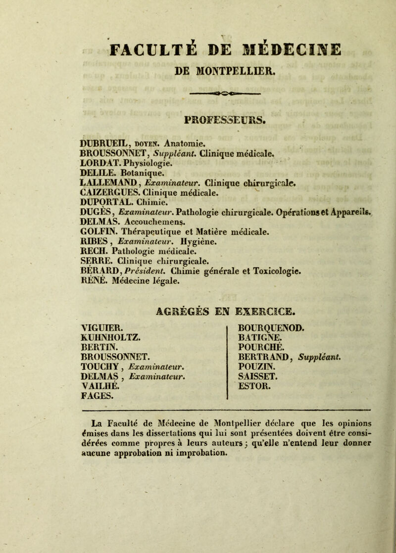FACULTÉ DE MÉDECINE DE MONTPELLIER. i— ■ mOÇÇt PROFESSEURS. DUBRUEIL, doyen. Anatomie. BROUSSONNET, Suppléant. Clinique médicale. LORDAT. Physiologie. DELILE. Botanique. LALLEMAND, Examinateur. Clinique chirurgicale. CAIZERGUES. Clinique médicale. DUPORTAL. Chimie. DUGÈS, Examinateur. Pathologie chirurgicale. Opérations et Appareils. DELMAS. Accouchemens. GOLFIN. Thérapeutique et Matière médicale. RIBES, Examinateur. Hygiène. RECH. Pathologie médicale. SERRE. Clinique chirurgicale. BERARD, Président. Chimie générale et Toxicologie. RÉNÉ. Médecine légale. AGRÉGÉS EN EXERCICE. YTGUIER. KUHNHOLTZ. BERT1N. BROUSSONNET. TOUCHY, Examinateur. DELMAS , Examinateur. VAILHÉ. FAGES. La Faculté de Médecine de Montpellier déclare que les opinions émises dans les dissertations qui lui sont présentées doivent être consi- dérées comme propres à leurs auteurs j qu’elle n’entend leur donner aucune approbation ni improbation. BOURQUENOD. BATIGNE. POURCHÉ. BERTRAND, Suppléant. POUZIN. SAISSET. ESTOR.