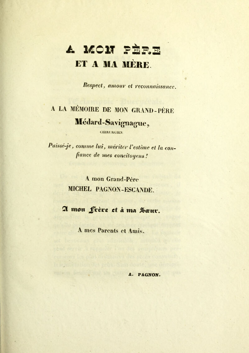 à. MCI? PÈP.B ET A MA MÈRE. Respect, amour et reconnaissance. A LA MÉMOIRE DE MON GRAND-PÈRE Métlard-SavigTiag-ue, CHIRURGIEN. Puissé-je, comme lui, mériter Vestime et ta con- fiance de mes concitoyens ! A mon Grand-Père MICHEL PAGNON-ESCANDE. Qt mon £vcve et à ma A mes Parents et Amis. A. PAGNOW.