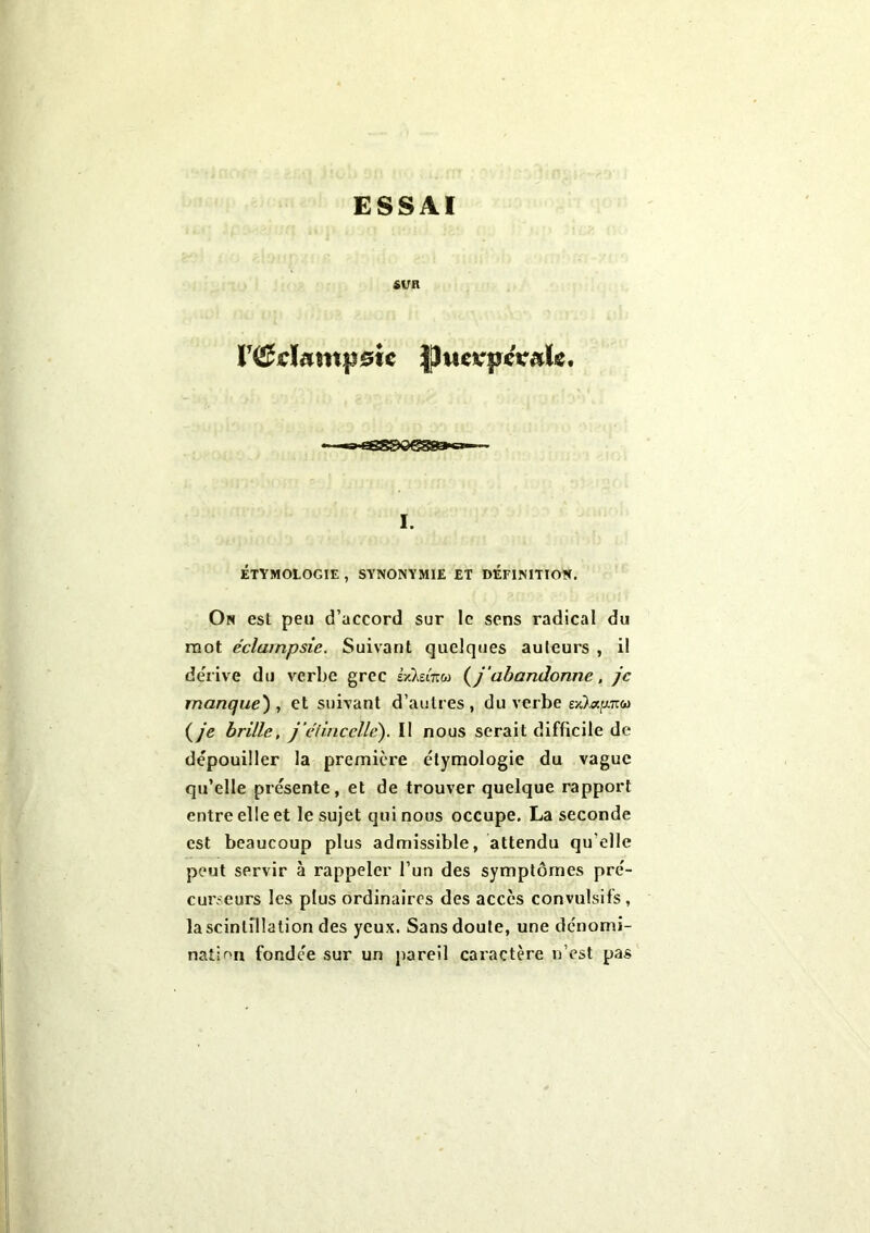 ESSAI SUR rfficïantpsie JhtevpcValc. • «a Gessoesaoc»1 I. ÉTYMOLOGIE , SYNONYMIE ET DEFINITION. On est peu d’accord sur le sens radical du mot éclampsie. Suivant quelques auteurs , il dérivé du verbe grec LvIzitm (j'abandonne, je manque), et suivant d’autres, du verbe (je brille, j'élincellé). Il nous serait difficile de dépouiller la première étymologie du vague qu’elle présente, et de trouver quelque rapport entre elle et le sujet qui nous occupe. La seconde est beaucoup plus admissible, attendu qu elle peut servir à rappeler l’un des symptômes pré- curseurs les plus ordinaires des accès convulsifs, la scintillation des yeux. Sans doute, une dénomi- nation fondée sur un pareil caractère n’est pas