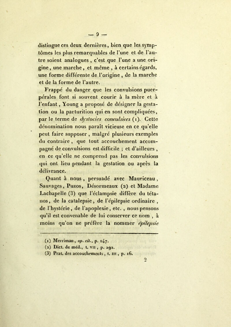 distingue ces deux dernières, bien que les symp- tômes les plus remarquables de l’une et de l’au- tre soient analogues , c’est que l’une a une ori- gine, une marche, et même , à certains égards, une forme différente de l’origine , de la marche et de la forme de l’autre. Frappé du danger que les convulsions puer- pérales font si souvent courir à la mère et à l’enfant, Young a proposé de désigner la gesta- tion ou la parturition qui en sont compliquées, par le terme de dyslocics convulsives (i). Cette dénomination nous paraît vicieuse en ce qu’elle peut faire supposer , malgré plusieurs exemples du contraire , que tout accouchement accom- pagné de convulsions est difficile ; et d’ailleurs , en ce qu’elle ne comprend pas les convulsions qui ont lieu pendant la gestation ou après la délivrance. Quant à nous , persuadé avec Mauriceau , Sauvages, Puzos, Désormeaux (2) et Madame Lachapelle (3) que l’éclampsie diffère du téta- nos, de la catalepsie, de l’épilepsie ordinaire , de l’hystérie, de l’apoplexie, etc. , nous pensons qu’il est convenable de lui conserver ce nom , à moins qu’on ne préfère la nommer épilepsie (1) Merriman, op. cil., p. 147. (2) Dict. de méd., t. vji , p. 292. (3) Prat. des accouchements, t. 111, p. 16. 2