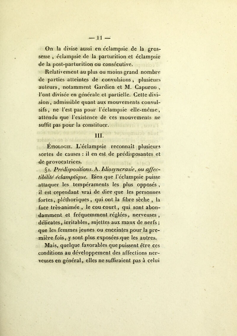 -ll- On la divise aussi en ëclampsie de la gros- sesse , éclampsie de la parturition et éclampsie de la post-parturition ou consécutive. Relativement au plus ou moins grand nombre de parties atteintes de convulsions , plusieurs auteurs, notamment Gardien et M. Capuron , l’ont divisée en générale et partielle. Celte divi- sion, admissible quant aux mouvements convul- sifs, ne l’est pas pour l’éclampsie elle-même, attendu que l’existence de ces mouvements ne suffit pas pour la constituer. m. Étiologie. L’éclampsie reconnaît plusieurs sortes de causes : il en est de prédisposantes et de provocatrices. §i. Prédispositions. A. Idiosyncrasie, ou affec- tibilité éclamptique. Bien que l’éclampsie puisse attaquer les tempéraments les plus opposés , il est cependant vrai de dire que les personnes fortes, pléthoriques, qui ont la fibre sèche , la face très-animée , le cou court, qui sont abon- damment et fréquemment réglées, nerveuses, délicates, irritables, sujettes aux maux de nerfs ; que les femmes jeunes ou enceintes pour la pre- mière fois, y sont plus exposées que les autres. Mais, quelque favorables que puissent être ces conditions au développement des affections ner- veuses en général, elles ne suffiraient pas à celui