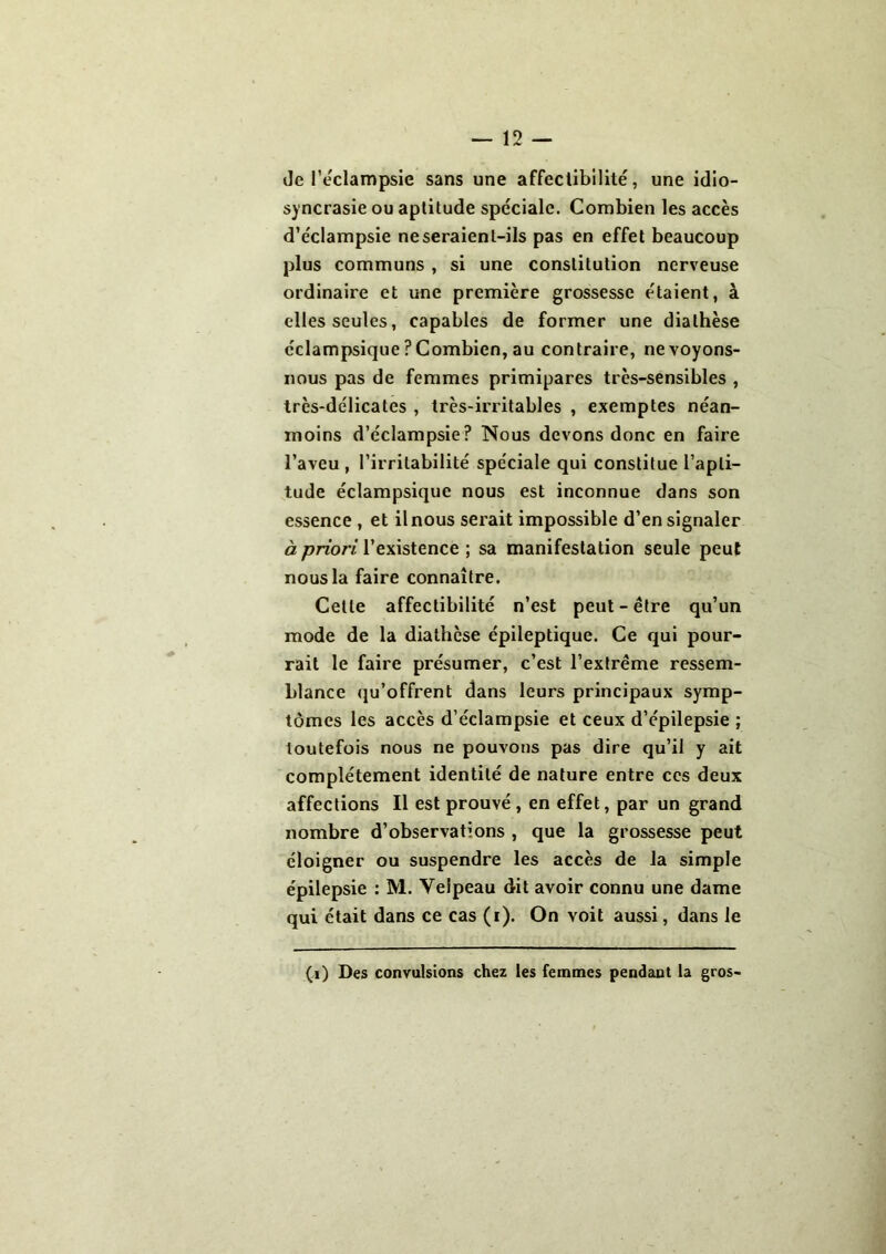 de l'éclampsie sans une affectibilité, une idio- syncrasie ou aptitude spéciale. Combien les accès d’éclampsie ne seraient-ils pas en effet beaucoup plus communs , si une constitution nerveuse ordinaire et une première grossesse étaient, à elles seules, capables de former une diathèse éclampsique ? Combien, au contraire, ne voyons- nous pas de femmes primipares très-sensibles , très-délicates , très-irritables , exemptes néan- moins d’éclampsie? Nous devons donc en faire l’aveu , l’irritabilité spéciale qui constitue l’apti- tude éclampsique nous est inconnue dans son essence , et il nous serait impossible d’en signaler à priori l’existence ; sa manifestation seule peut nous la faire connaître. Cette affectibilité n’est peut - être qu’un mode de la diathèse épileptique. Ce qui pour- rait le faire présumer, c’est l’extrême ressem- blance qu’offrent dans leurs principaux symp- tômes les accès d’éclampsie et ceux d’épilepsie ; toutefois nous ne pouvons pas dire qu’il y ait complètement identité de nature entre ces deux affections II est prouvé, en effet, par un grand nombre d’observations , que la grossesse peut éloigner ou suspendre les accès de la simple épilepsie : M. Velpeau dit avoir connu une dame qui était dans ce cas (i). On voit aussi, dans le (i) Des convulsions chez les femmes pendant la gros-