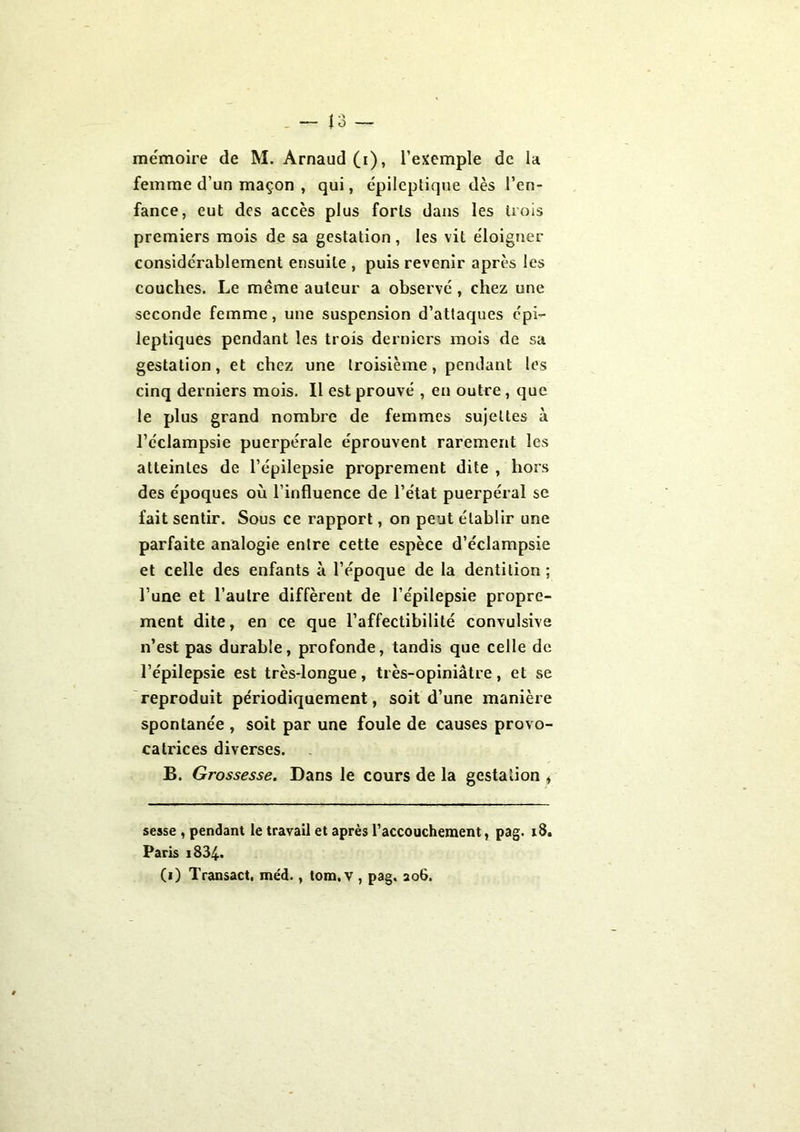 femme d'un maçon , qui, épileptique dès l’en- fance, eut des accès plus forts dans les trois premiers mois de sa gestation, les vit éloigner considérablement ensuite , puis revenir après les couches. Le même auteur a observé , chez une seconde femme, une suspension d’attaques épi- leptiques pendant les trois derniers mois de sa gestation, et chez une troisième, pendant les cinq derniers mois. Il est prouvé , en outre, que le plus grand nombre de femmes sujettes à l’éclampsie puerpérale éprouvent rarement les atteintes de l’épilepsie proprement dite , hors des époques où l’influence de l’état puerpéral se fait sentir. Sous ce rapport, on peut établir une parfaite analogie entre cette espèce d’éclampsie et celle des enfants à l’époque de la dentition ; l’une et l’autre diffèrent de l’épilepsie propre- ment dite, en ce que l’affectibilité convulsive n’est pas durable, profonde, tandis que celle de l’épilepsie est très-longue, très-opiniâtre, et se reproduit périodiquement, soit d’une manière spontanée , soit par une foule de causes provo- catrices diverses. B. Grossesse. Dans le cours de la gestation , sesse , pendant le travail et après l’accouchement, pag. 18. Paris i834. (1) Transact. méd., tom.v , pag. 206.