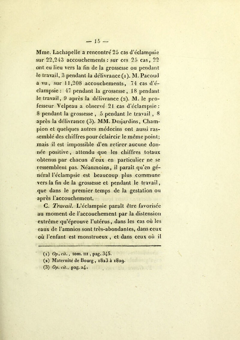 Mme. Lachapelle a rencontré 25 cas d’éclampsie sur 22,243 accouchements: sur ces 25 cas, 22 ont eu lieu vers la fin de la grossesse ou pendant le travail, 3 pendant la délivrance (i). M.Pacoud a vu, sur 11,208 accouchements, 74 cas d’é- clampsie: 47 pendant la grossesse, 18 pendant le travail, 9 après la délivrance (2). M. le pro- fesseur Velpeau a observé 21 cas d’éclampsie: 8 pendant la grossesse , 5 pendant le travail , 8 après la délivrance (3). MM. Desjardins, Cham- pion et quelques autres médecins ont aussi ras- semblé des chiffres pour éclaircir le même point; mais il est impossible d’en retirer aucune don- née positive, attendu que les chiffres totaux obtenus par chacun d’eux en particulier ne se ressemblent pas. Néanmoins, il paraît qu’en gé- néral l’éclampsie est beaucoup plus commune vers la fin de la grossesse et pendant le travail, que dans le premier temps de la gestation ou après l’accouchement. C. Travail. L’éclampsie paraît être favorisée au moment de l’accouchement par la distension extrême qu’éprouve l’utérus, dans les cas où les eaux de l’amnios sont très-abondantes, dans ceux où l’enfant est monstrueux , et dans ceux où il (1) Op.cit., tom. m , pag. 34-5. (a) Maternité de Bourg , i8a3 à 1829. (3) Op.cit., pag. 24.*