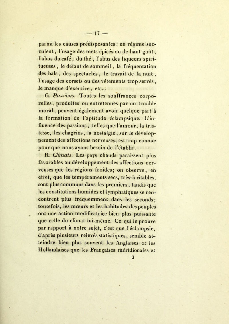 parmi les causes prédisposantes : un régime suc- culent , l’usage des mels épicés ou de haut goût, l’abus du café, du thé , l’abus des liqueurs spiri- tueuses, le défaut de sommeil , la fréquentation des bals, des spectacles, le travail de la nuit , l’usage des corsets ou des vêtements trop serrés, le manque d’exercice, etc... G. Passions. Toutes les souffrances corpo- relles, produites ou entretenues par un trouble moral, peuvent également avoir quelque part à la formation de l’aptitude éclampsique. L’in- fluence des passions, telles que l'amour, la tris- tesse, les chagrins, la nostalgie, sur le dévelop- pement des affections nerveuses, est trop connue pour que nous ayons besoin de l’établir. H. Climats. Les pays chauds paraissent plus favorables au développement des affections ner- veuses que les régions froides; on observe, en effet, que les tempéraments secs, très-irritables, sont plus communs dans les premiers, tandis que les constitutions humides et lymphatiques se ren- contrent plus fréquemment dans les seconds; toutefois, les mœurs et les habitudes des peuples ont une action modificatrice bien plus puissante que celle du climat lui-même. Ce qui le prouve par rapport à notre sujet, c’est que l’éclampsie, d’apres plusieurs relevés statistiques, semble at- teindre bien plus souvent les Anglaises et les Hollandaises que les Françaises méridionales et 3