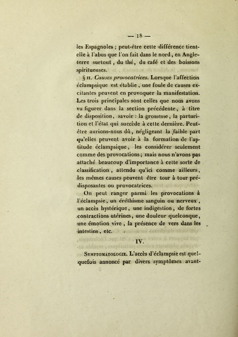 les Espagnoles ; peut-être cetle différence tient- elle à l’abus que l’on fait dans le nord , en Angle- terre surtout , du thé, du café et des boissons spiritueuses. § il. Causes provocatrices. Lorsque l’affection éclampsique est établie , une foule de causes ex- citantes peuvent en provoquer la manifestation. Les trois principales sont celles que nous avons vu figurer dans la section précédente, à titre de disposition, savoir : la grossesse, la parturi- tion et l’état qui succède à cette dernière. Peut- être aurions-nous dû, négligeant la [faible part qu’elles peuvent avoir à la formation de l’ap- titude éclampsique, les considérer seulement comme des provocations ; mais nous n’avons pas attaché beaucoup d’importance à cette sorte de classification, attendu qu’ici comme ailleurs, les mêmes causes peuvent être tour à tour pré- disposantes ou provocatrices. On peut ranger parmi les provocations à l’éclampsie, un éréthisme sanguin ou nerveux , un accès hystérique, une indigestion , de fortes contractions utérines, une douleur quelconque, une émotion vive , la présence de vers dans les intestins, etc. IV. Symptomatologie. L’accès d’éclampsie est quel- quefois annoncé par divers symptômes avant-