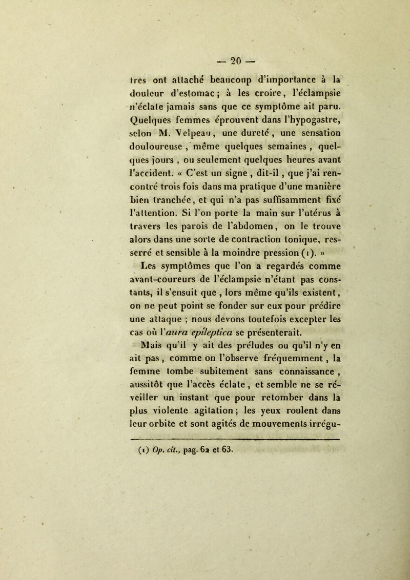 1res ont attache beaucoup d’importance à la douleur d’estomac; à les croire, l’éclampsie n’éclate jamais sans que ce symptôme ait paru. Quelques femmes éprouvent dans l’hypogastre, selon M. Velpeau, une dureté , une sensation douloureuse , même quelques semaines, quel- ques jours , ou seulement quelques heures avant l'accident. « C’est un signe , dit-il , que j’ai ren- contré trois fois dans ma pratique d’une manière bien tranchée, et qui n’a pas suffisamment fixé l’attention. Si l’on porte la main sur l’utérus à travers les parois de l’abdomen, on le trouve alors dans une sorte de contraction tonique, res- serré et sensible à la moindre pression (i). » Les symptômes que l’on a regardés comme avant-coureurs de l’éclampsie n’étant pas cons- tants, il s’ensuit que , lors même qu’ils existent, on ne peut point se fonder sur eux pour prédire une attaque ; nous devons toutefois excepter les cas où Y aura cpileptica se présenterait. Mais qu’il y ait des préludes ou qu’il n’y en ait pas , comme on l’observe fréquemment , la femme tombe subitement sans connaissance , aussitôt que l’accès éclate , et semble ne se ré- veiller un instant que pour retomber dans la plus violente agitation ; les yeux roulent dans leur orbite et sont agités de mouvements irrégu- (i) Op. cit., pag. 6a et 63.