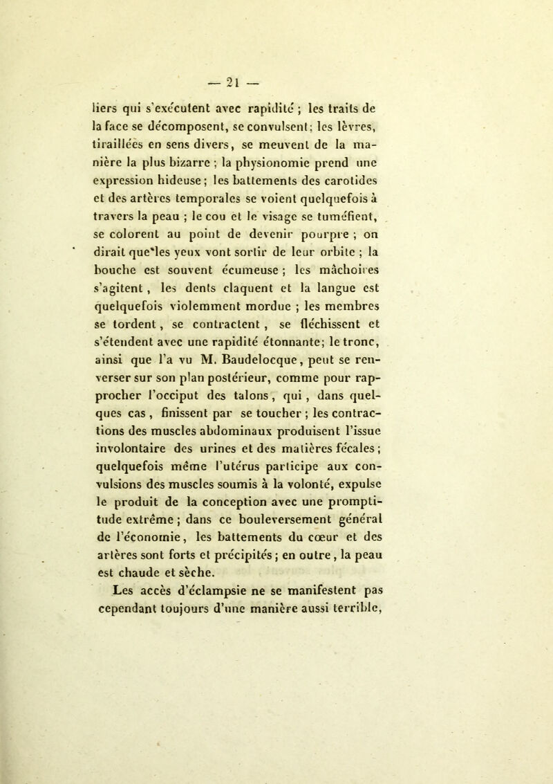 liers qui s’exécutent avec rapidité ; les traits de la face se décomposent, se convulsent: les lèvres, tiraillées en sens divers, se meuvent de la ma- nière la plus bizarre ; la physionomie prend une expression hideuse; les battements des carotides et des artères temporales se voient quelquefois à travers la peau ; le cou et le visage se tuméfient, se colorent au point de devenir pourpre ; on dirait que'les yeux vont sortir de leur orbite ; la bouche est souvent écumeuse ; les mâchoires s’agitent , les dents claquent et la langue est quelquefois violemment mordue ; les membres se tordent, se contractent , se fléchissent et s’étendent avec une rapidité étonnante; le tronc, ainsi que l’a vu M. Baudelocque, peut se ren- verser sur son plan postérieur, comme pour rap- procher l’occiput des talons , qui , dans quel- ques cas , finissent par se toucher ; les contrac- tions des muscles abdominaux produisent l’issue involontaire des urines et des matières fécales ; quelquefois même l’utérus participe aux con- vulsions des muscles soumis à la volonté, expulse le produit de la conception avec une prompti- tude extrême ; dans ce bouleversement général de l’économie, les battements du cœur et des artères sont forts et précipités ; en outre , la peau est chaude et sèche. Les accès d’éclampsie ne se manifestent pas cependant toujours d’une manière aussi terrible,