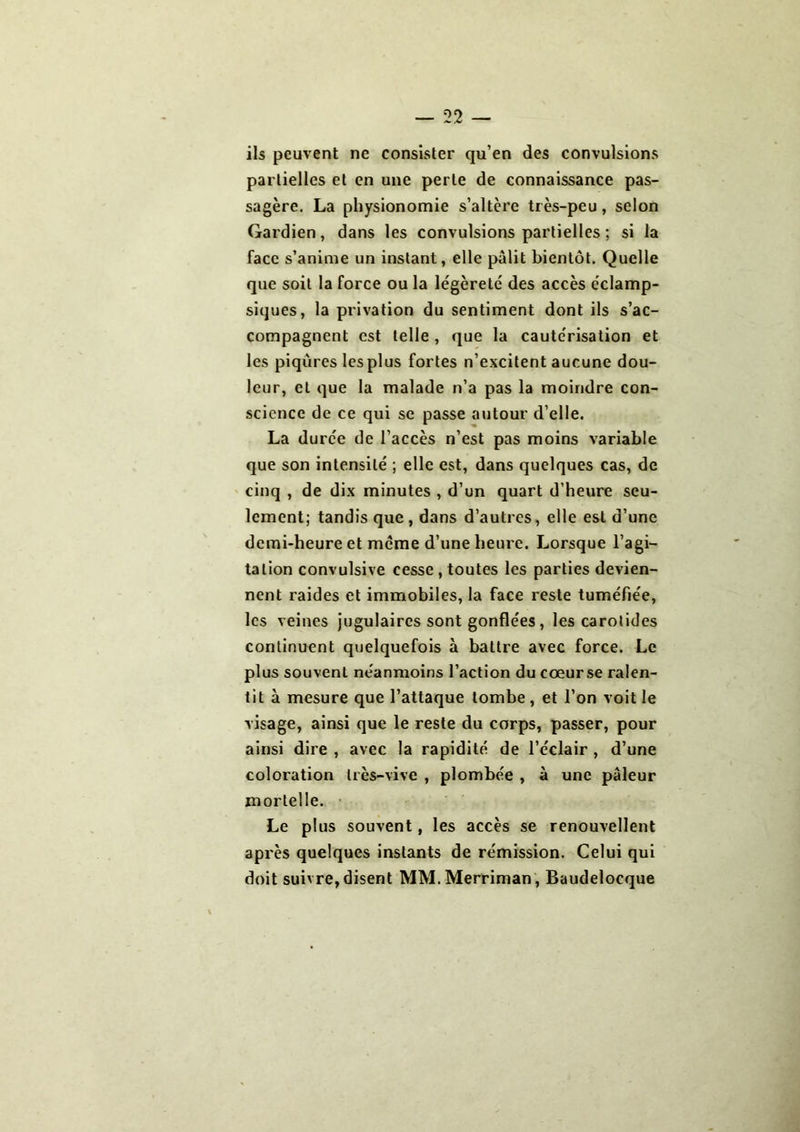 ils peuvent ne consister qu’en des convulsions partielles et en une perte de connaissance pas- sagère. La physionomie s’altère très-peu, selon Gardien, dans les convulsions partielles ; si la face s’anime un instant, elle pâlit bientôt. Quelle que soit la force ou la légèreté des accès éclamp- siques, la privation du sentiment dont ils s’ac- compagnent est telle , que la cautérisation et les piqûres les plus fortes n’excitent aucune dou- leur, et que la malade n’a pas la moindre con- science de ce qui se passe autour d’elle. La durée de l’accès n’est pas moins variable que son intensité ; elle est, dans quelques cas, de cinq , de dix minutes , d’un quart d’heure seu- lement; tandis que , dans d’autres, elle est d’une demi-heure et même d’une heure. Lorsque l’agi- tation convulsive cesse , toutes les parties devien- nent raides et immobiles, la face reste tuméfiée, les veines jugulaires sont gonflées, les carotides continuent quelquefois à battre avec force. Le plus souvent néanmoins l’action du cœurse ralen- tit à mesure que l’attaque tombe, et l’on voit le visage, ainsi que le reste du corps, passer, pour ainsi dire , avec la rapidité de l’éclair , d’une coloration très-vive , plombée , à une pâleur mortelle. Le plus souvent, les accès se renouvellent après quelques instants de rémission. Celui qui doit suivre, disent MM.Merriman , Baudelocque