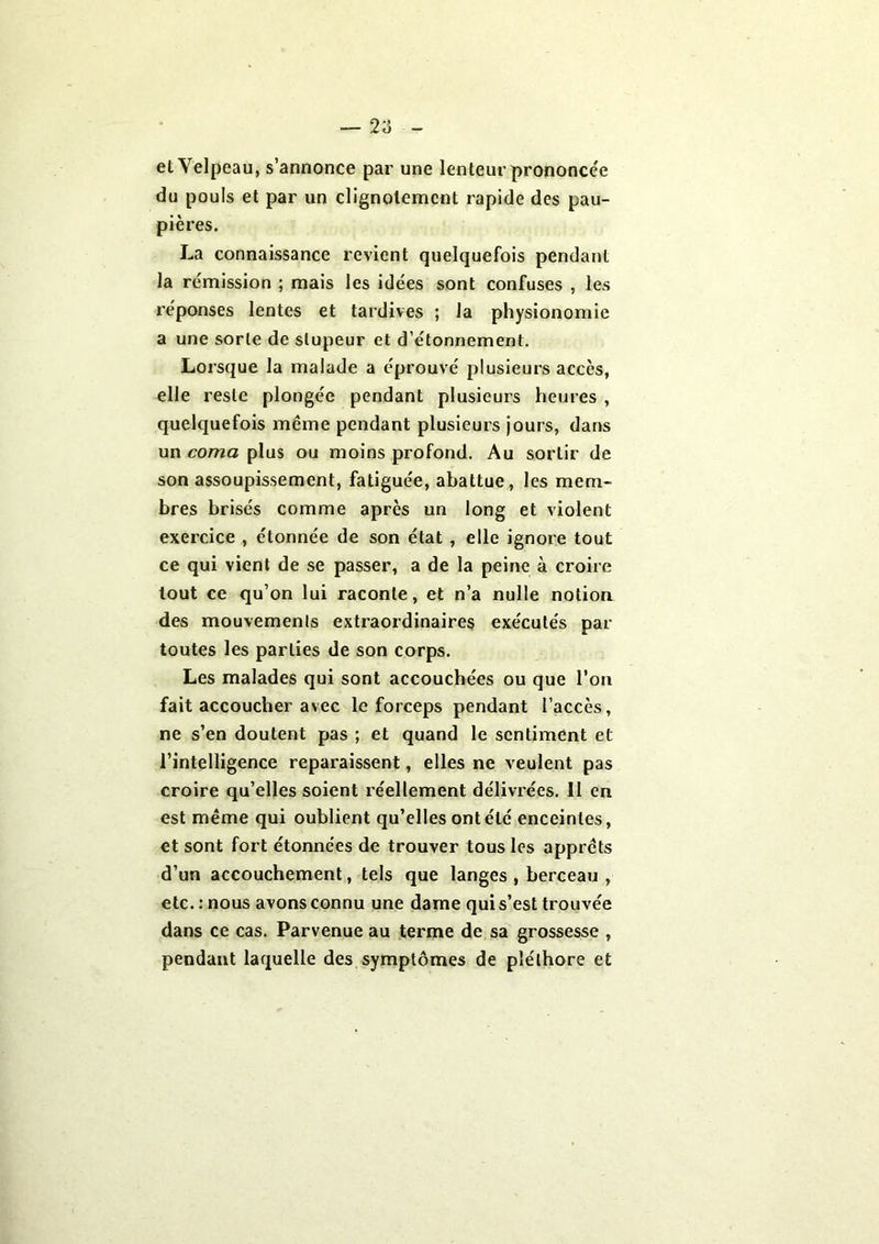 2a et Velpeau, s’annonce par une lenteur prononcée du pouls et par un clignotement rapide des pau- pières. La connaissance revient quelquefois pendant la rémission ; mais les idées sont confuses , les réponses lentes et tardives ; la physionomie a une sorte de stupeur et d’étonnement. Lorsque la malade a éprouvé plusieurs accès, elle reste plongée pendant plusieurs heures , quelquefois même pendant plusieurs jours, dans un coma plus ou moins profond. Au sortir de son assoupissement, fatiguée, abattue, les mem- bres brisés comme après un long et violent exercice , étonnée de son état , elle ignore tout ce qui vient de se passer, a de la peine à croire tout ce qu’on lui raconte, et n’a nulle notion des mouvements extraordinaires exécutés par toutes les parties de son corps. Les malades qui sont accouchées ou que l’on fait accoucher avec le forceps pendant l’accès, ne s’en doutent pas ; et quand le sentiment et l’intelligence reparaissent, elles ne veulent pas croire qu’elles soient réellement délivrées. II en est même qui oublient qu’elles ont été enceintes, et sont fort étonnées de trouver tous les apprêts d’un accouchement, tels que langes , berceau , etc. : nous avons connu une dame qui s’est trouvée dans ce cas. Parvenue au terme de sa grossesse , pendant laquelle des symptômes de pléthore et