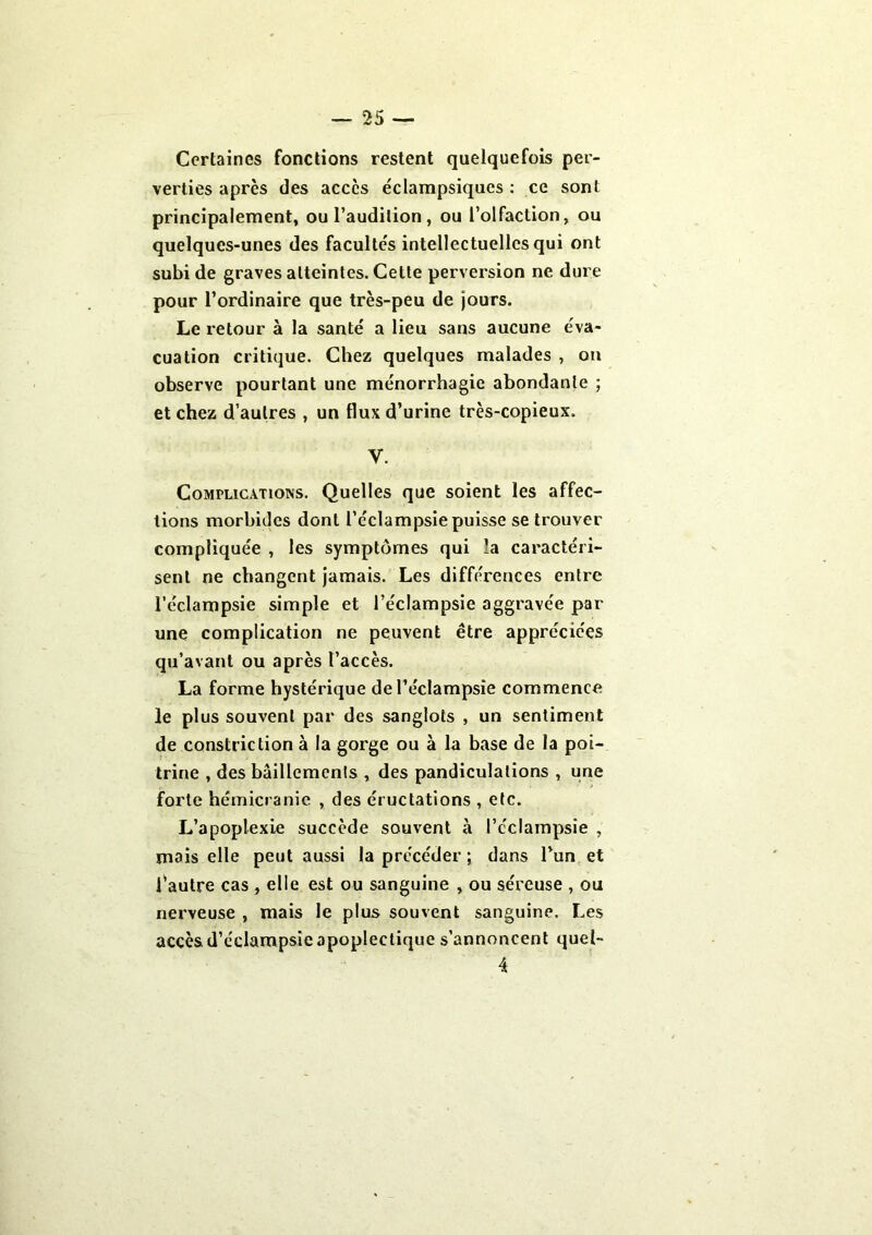 Certaines fonctions restent quelquefois per- verties après des accès éclampsiques : ce sont principalement, ou l’audition , ou l’olfaction, ou quelques-unes des facultés intellectuelles qui ont subi de graves atteintes. Celle perversion ne dure pour l’ordinaire que très-peu de jours. Le retour à la santé a lieu sans aucune éva- cuation critique. Chez quelques malades , on observe pourtant une ménorrhagic abondante ; et chez d’autres , un flux d’urine très-copieux. y. Complications. Quelles que soient les affec- tions morbides dont l’éclampsie puisse se trouver compliquée , les symptômes qui la caractéri- sent ne changent jamais. Les différences entre l’éclampsie simple et l’éclampsie aggravée par une complication ne peuvent être appréciées qu’avant ou après l’accès. La forme hystérique de l’éclampsie commence le plus souvent par des sanglots , un sentiment de constriction à la gorge ou à la base de la poi- trine , des bâillements , des pandiculations , une forte hémicranie , des éructations , etc. L’apoplexie succède souvent à l’éclampsie , mais elle peut aussi la précéder ; dans l’un et l’autre cas , elle est ou sanguine , ou séreuse , ou nerveuse , mais le plus souvent sanguine. Les accès d’éclampsie apoplectique s’annoncent quel- 4